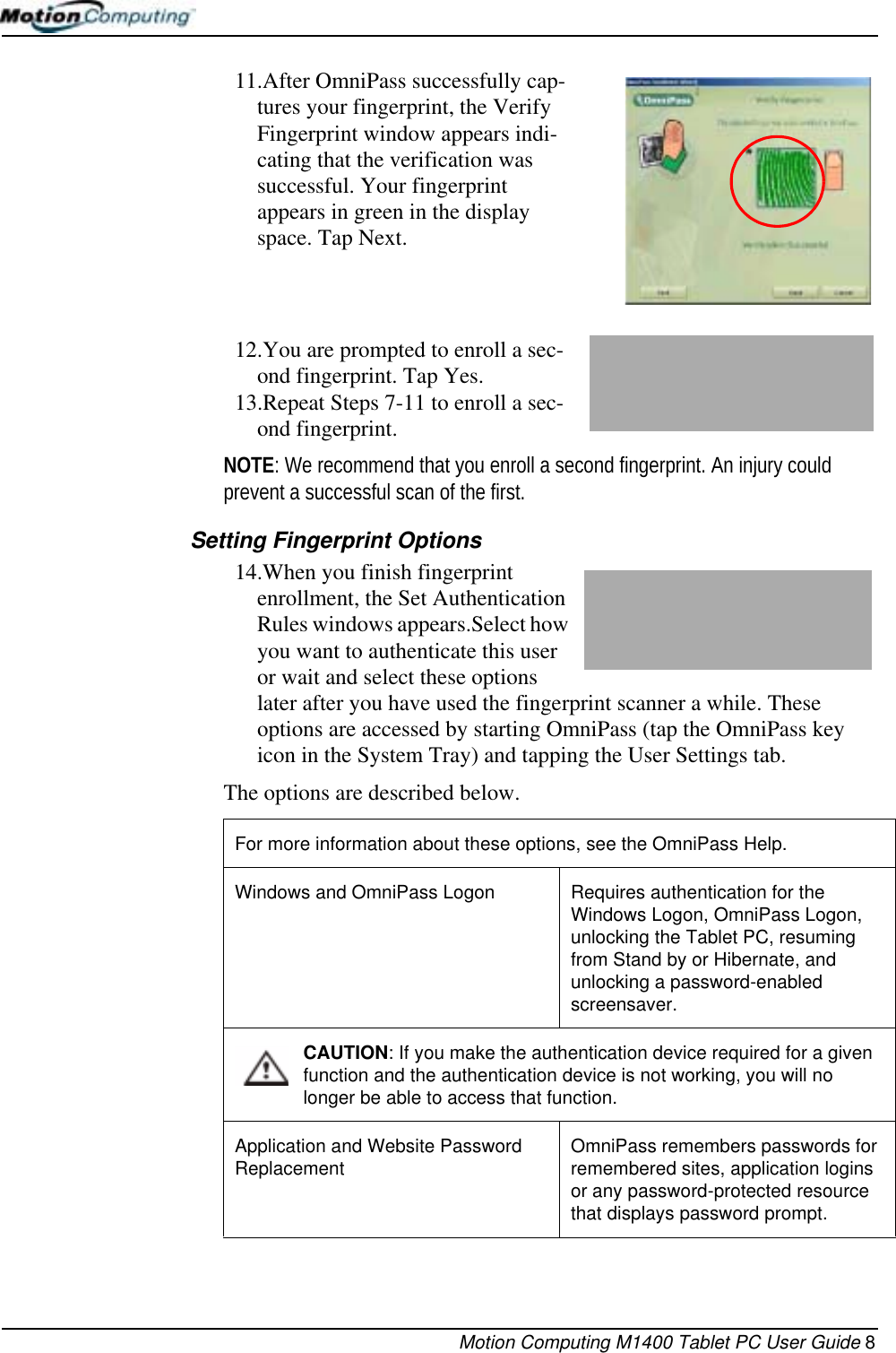 Motion Computing M1400 Tablet PC User Guide 811.After OmniPass successfully cap-tures your fingerprint, the Verify Fingerprint window appears indi-cating that the verification was successful. Your fingerprint appears in green in the display space. Tap Next.12.You are prompted to enroll a sec-ond fingerprint. Tap Yes.13.Repeat Steps 7-11 to enroll a sec-ond fingerprint.NOTE: We recommend that you enroll a second fingerprint. An injury could prevent a successful scan of the first.Setting Fingerprint Options14.When you finish fingerprint enrollment, the Set Authentication Rules windows appears.Select how you want to authenticate this user or wait and select these options later after you have used the fingerprint scanner a while. These options are accessed by starting OmniPass (tap the OmniPass key icon in the System Tray) and tapping the User Settings tab.The options are described below. For more information about these options, see the OmniPass Help.Windows and OmniPass Logon Requires authentication for the Windows Logon, OmniPass Logon, unlocking the Tablet PC, resuming from Stand by or Hibernate, and unlocking a password-enabled screensaver.CAUTION: If you make the authentication device required for a given function and the authentication device is not working, you will no longer be able to access that function. Application and Website Password Replacement OmniPass remembers passwords for remembered sites, application logins or any password-protected resource that displays password prompt.