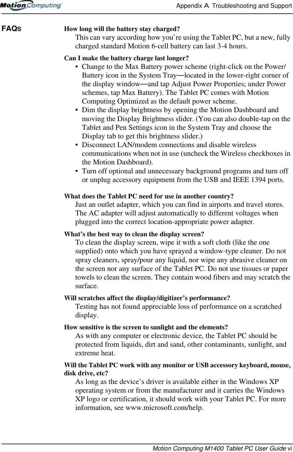 Appendix A  Troubleshooting and SupportMotion Computing M1400 Tablet PC User Guide viFAQS How long will the battery stay charged? This can vary according how you’re using the Tablet PC, but a new, fully charged standard Motion 6-cell battery can last 3-4 hours.Can I make the battery charge last longer? • Change to the Max Battery power scheme (right-click on the Power/Battery icon in the System Tray—located in the lower-right corner of the display window—and tap Adjust Power Properties; under Power schemes, tap Max Battery). The Tablet PC comes with Motion Computing Optimized as the default power scheme.• Dim the display brightness by opening the Motion Dashboard and moving the Display Brightness slider. (You can also double-tap on the Tablet and Pen Settings icon in the System Tray and choose the Display tab to get this brightness slider.)• Disconnect LAN/modem connections and disable wireless communications when not in use (uncheck the Wireless checkboxes in the Motion Dashboard).• Turn off optional and unnecessary background programs and turn off or unplug accessory equipment from the USB and IEEE 1394 ports.What does the Tablet PC need for use in another country? Just an outlet adapter, which you can find in airports and travel stores. The AC adapter will adjust automatically to different voltages when plugged into the correct location-appropriate power adapter.What’s the best way to clean the display screen? To clean the display screen, wipe it with a soft cloth (like the one supplied) onto which you have sprayed a window-type cleaner. Do not spray cleaners, spray/pour any liquid, nor wipe any abrasive cleaner on the screen nor any surface of the Tablet PC. Do not use tissues or paper towels to clean the screen. They contain wood fibers and may scratch the surface.Will scratches affect the display/digitizer’s performance? Testing has not found appreciable loss of performance on a scratched display.How sensitive is the screen to sunlight and the elements?As with any computer or electronic device, the Tablet PC should be protected from liquids, dirt and sand, other contaminants, sunlight, and extreme heat.Will the Tablet PC work with any monitor or USB accessory keyboard, mouse, disk drive, etc? As long as the device’s driver is available either in the Windows XP operating system or from the manufacturer and it carries the Windows XP logo or certification, it should work with your Tablet PC. For more information, see www.microsoft.com/help.