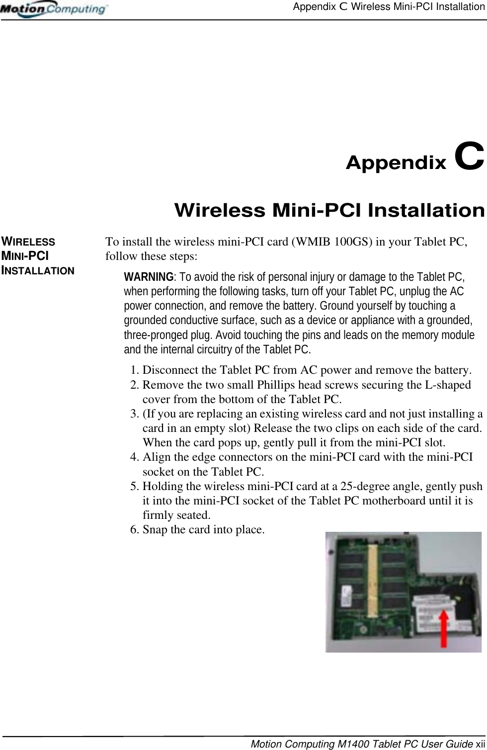 Appendix C  Wireless Mini-PCI InstallationMotion Computing M1400 Tablet PC User Guide xiiAppendix CWireless Mini-PCI InstallationWIRELESS MINI-PCI INSTALLATIONTo install the wireless mini-PCI card (WMIB 100GS) in your Tablet PC, follow these steps: WARNING: To avoid the risk of personal injury or damage to the Tablet PC, when performing the following tasks, turn off your Tablet PC, unplug the AC power connection, and remove the battery. Ground yourself by touching a grounded conductive surface, such as a device or appliance with a grounded, three-pronged plug. Avoid touching the pins and leads on the memory module and the internal circuitry of the Tablet PC.1. Disconnect the Tablet PC from AC power and remove the battery.2. Remove the two small Phillips head screws securing the L-shaped cover from the bottom of the Tablet PC. 3. (If you are replacing an existing wireless card and not just installing a card in an empty slot) Release the two clips on each side of the card. When the card pops up, gently pull it from the mini-PCI slot.4. Align the edge connectors on the mini-PCI card with the mini-PCI socket on the Tablet PC. 5. Holding the wireless mini-PCI card at a 25-degree angle, gently push it into the mini-PCI socket of the Tablet PC motherboard until it is firmly seated.6. Snap the card into place.