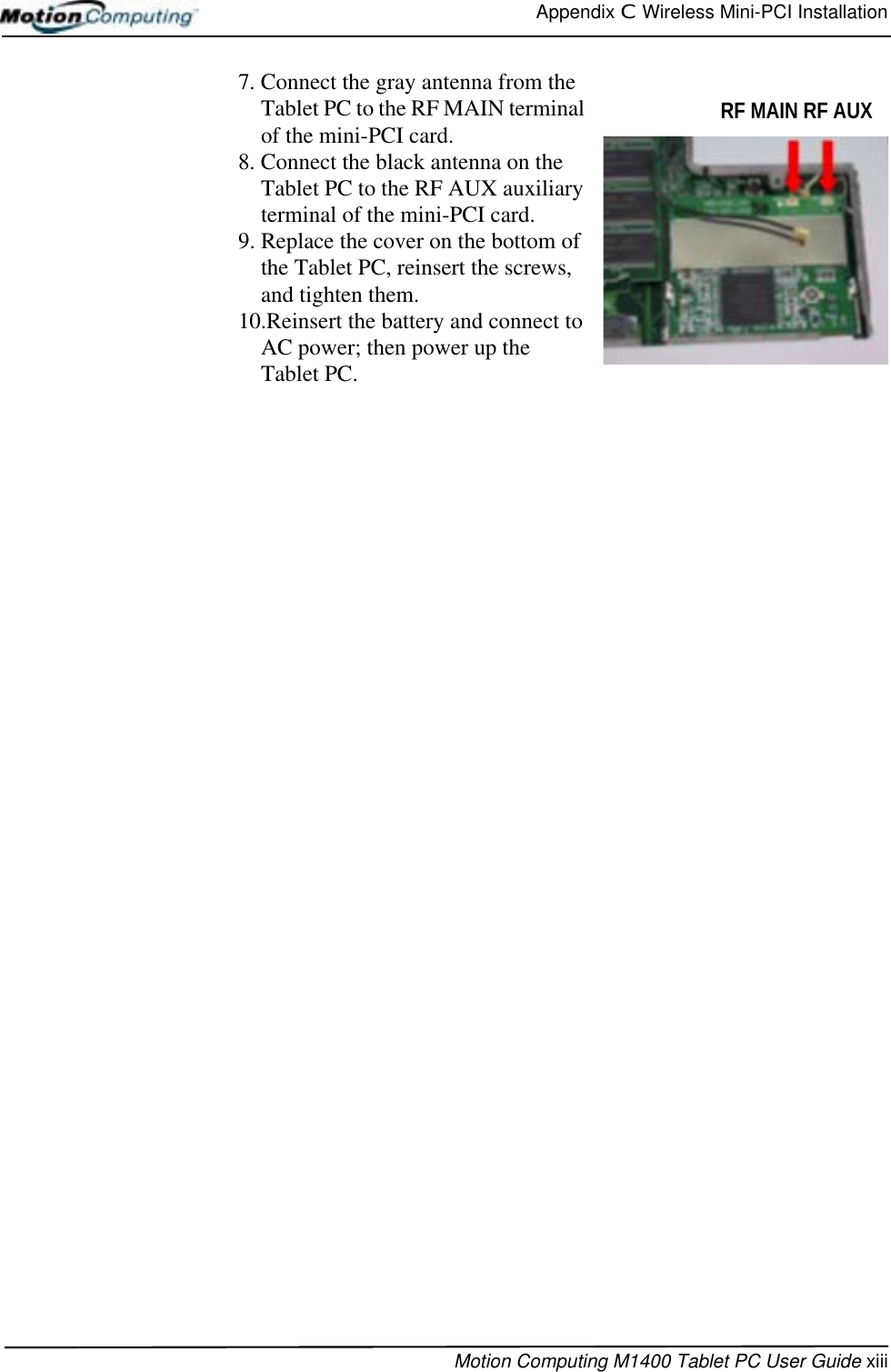 Appendix C  Wireless Mini-PCI InstallationMotion Computing M1400 Tablet PC User Guide xiii7. Connect the gray antenna from the Tablet PC to the RF MAIN terminal of the mini-PCI card. 8. Connect the black antenna on the Tablet PC to the RF AUX auxiliary terminal of the mini-PCI card.9. Replace the cover on the bottom of the Tablet PC, reinsert the screws, and tighten them.10.Reinsert the battery and connect to AC power; then power up the Tablet PC.RF MAIN RF AUX