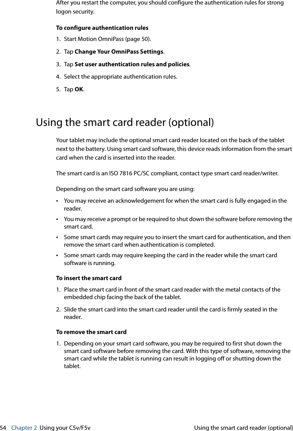 54    Chapter 2 Using your C5v/F5v Using the smart card reader (optional)After you restart the computer, you should configure the authentication rules for strong logon security.To configure authentication rules1. Start Motion OmniPass (page 50).2. Tap Change Your OmniPass Settings.3. Tap Set user authentication rules and policies.4. Select the appropriate authentication rules.5. Tap OK.Using the smart card reader (optional)Your tablet may include the optional smart card reader located on the back of the tablet next to the battery. Using smart card software, this device reads information from the smart card when the card is inserted into the reader. The smart card is an ISO 7816 PC/SC compliant, contact type smart card reader/writer.Depending on the smart card software you are using:•You may receive an acknowledgement for when the smart card is fully engaged in the reader.•You may receive a prompt or be required to shut down the software before removing the smart card.•Some smart cards may require you to insert the smart card for authentication, and then remove the smart card when authentication is completed.•Some smart cards may require keeping the card in the reader while the smart card software is running.To insert the smart card1. Place the smart card in front of the smart card reader with the metal contacts of the embedded chip facing the back of the tablet.2. Slide the smart card into the smart card reader until the card is firmly seated in the reader.To remove the smart card1. Depending on your smart card software, you may be required to first shut down the smart card software before removing the card. With this type of software, removing the smart card while the tablet is running can result in logging off or shutting down the tablet.