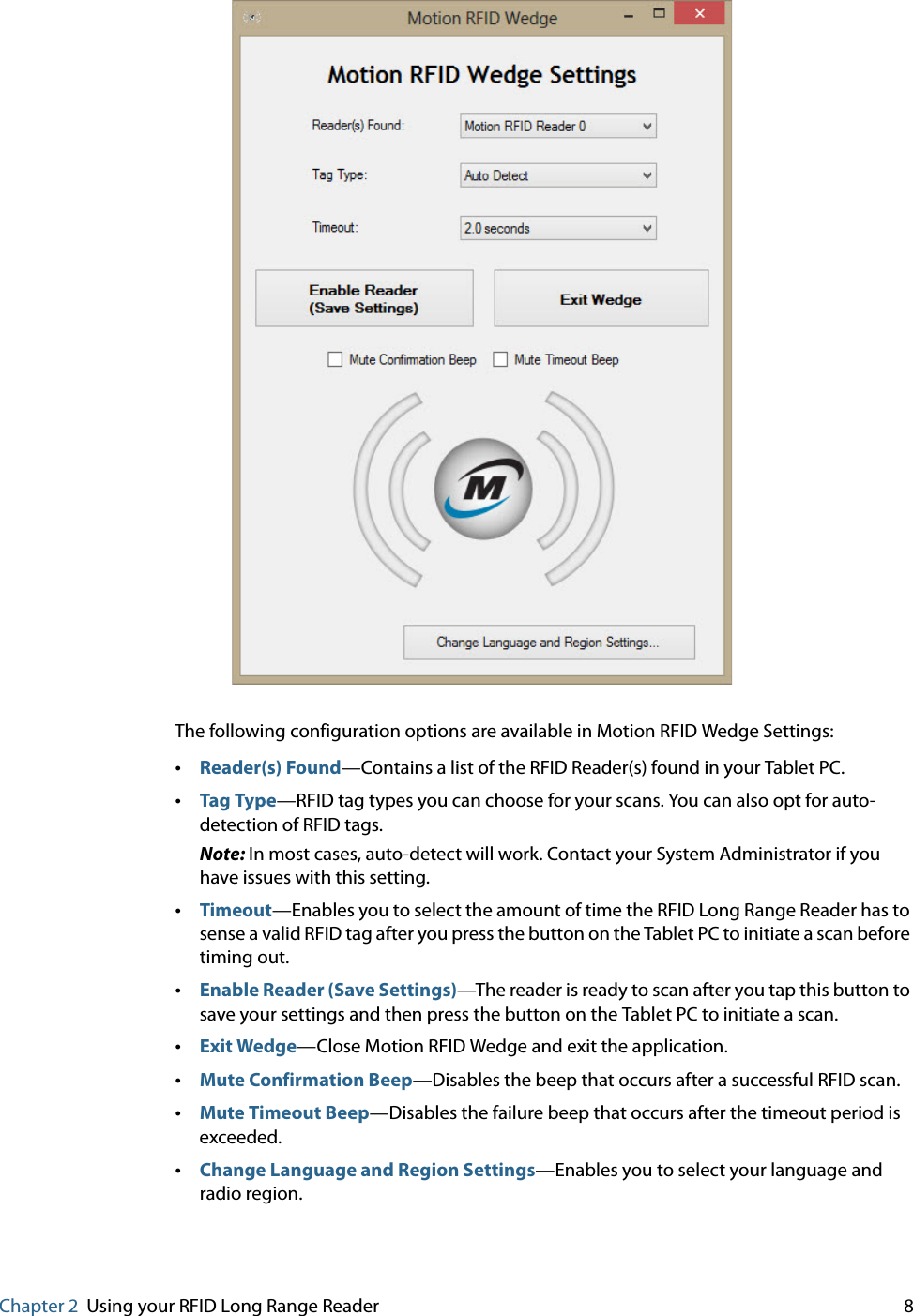 Chapter 2 Using your RFID Long Range Reader     8The following configuration options are available in Motion RFID Wedge Settings:•Reader(s) Found—Contains a list of the RFID Reader(s) found in your Tablet PC.•Tag Type—RFID tag types you can choose for your scans. You can also opt for auto-detection of RFID tags.Note: In most cases, auto-detect will work. Contact your System Administrator if you have issues with this setting.•Timeout—Enables you to select the amount of time the RFID Long Range Reader has to sense a valid RFID tag after you press the button on the Tablet PC to initiate a scan before timing out.•Enable Reader (Save Settings)—The reader is ready to scan after you tap this button to save your settings and then press the button on the Tablet PC to initiate a scan.•Exit Wedge—Close Motion RFID Wedge and exit the application.•Mute Confirmation Beep—Disables the beep that occurs after a successful RFID scan.•Mute Timeout Beep—Disables the failure beep that occurs after the timeout period is exceeded.•Change Language and Region Settings—Enables you to select your language and radio region.