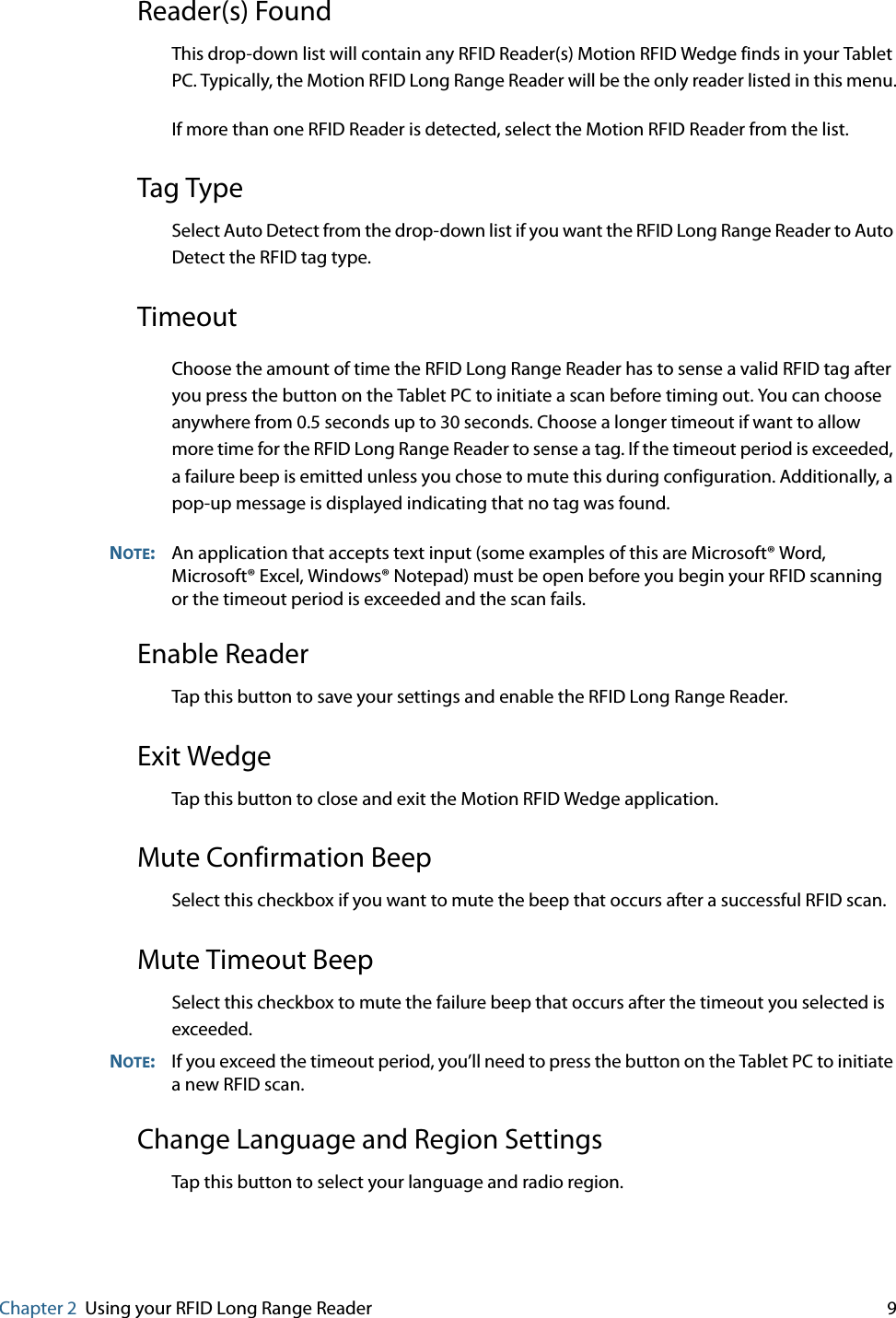 Chapter 2 Using your RFID Long Range Reader     9Reader(s) FoundThis drop-down list will contain any RFID Reader(s) Motion RFID Wedge finds in your Tablet PC. Typically, the Motion RFID Long Range Reader will be the only reader listed in this menu.If more than one RFID Reader is detected, select the Motion RFID Reader from the list.Tag TypeSelect Auto Detect from the drop-down list if you want the RFID Long Range Reader to Auto Detect the RFID tag type.TimeoutChoose the amount of time the RFID Long Range Reader has to sense a valid RFID tag after you press the button on the Tablet PC to initiate a scan before timing out. You can choose anywhere from 0.5 seconds up to 30 seconds. Choose a longer timeout if want to allow more time for the RFID Long Range Reader to sense a tag. If the timeout period is exceeded, a failure beep is emitted unless you chose to mute this during configuration. Additionally, a pop-up message is displayed indicating that no tag was found.NOTE:An application that accepts text input (some examples of this are Microsoft® Word, Microsoft® Excel, Windows® Notepad) must be open before you begin your RFID scanning or the timeout period is exceeded and the scan fails.Enable ReaderTap this button to save your settings and enable the RFID Long Range Reader.Exit WedgeTap this button to close and exit the Motion RFID Wedge application.Mute Confirmation BeepSelect this checkbox if you want to mute the beep that occurs after a successful RFID scan.Mute Timeout BeepSelect this checkbox to mute the failure beep that occurs after the timeout you selected is exceeded.NOTE:If you exceed the timeout period, you’ll need to press the button on the Tablet PC to initiate a new RFID scan.Change Language and Region SettingsTap this button to select your language and radio region.