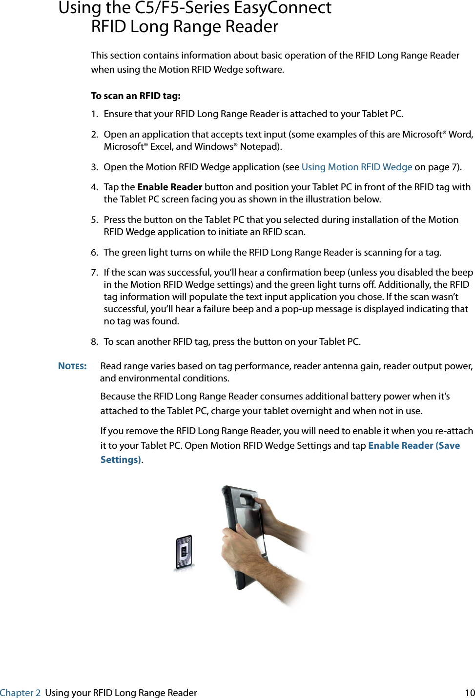 Chapter 2 Using your RFID Long Range Reader     10Using the C5/F5-Series EasyConnectRFID Long Range ReaderThis section contains information about basic operation of the RFID Long Range Reader when using the Motion RFID Wedge software.To scan an RFID tag:1. Ensure that your RFID Long Range Reader is attached to your Tablet PC.2. Open an application that accepts text input (some examples of this are Microsoft® Word, Microsoft® Excel, and Windows® Notepad).3. Open the Motion RFID Wedge application (see Using Motion RFID Wedge on page 7).4. Tap the Enable Reader button and position your Tablet PC in front of the RFID tag with the Tablet PC screen facing you as shown in the illustration below.5. Press the button on the Tablet PC that you selected during installation of the Motion RFID Wedge application to initiate an RFID scan.6. The green light turns on while the RFID Long Range Reader is scanning for a tag.7. If the scan was successful, you’ll hear a confirmation beep (unless you disabled the beep in the Motion RFID Wedge settings) and the green light turns off. Additionally, the RFID tag information will populate the text input application you chose. If the scan wasn’t successful, you’ll hear a failure beep and a pop-up message is displayed indicating that no tag was found.8. To scan another RFID tag, press the button on your Tablet PC.NOTES:Read range varies based on tag performance, reader antenna gain, reader output power, and environmental conditions.Because the RFID Long Range Reader consumes additional battery power when it’s attached to the Tablet PC, charge your tablet overnight and when not in use.If you remove the RFID Long Range Reader, you will need to enable it when you re-attach it to your Tablet PC. Open Motion RFID Wedge Settings and tap Enable Reader (Save Settings).