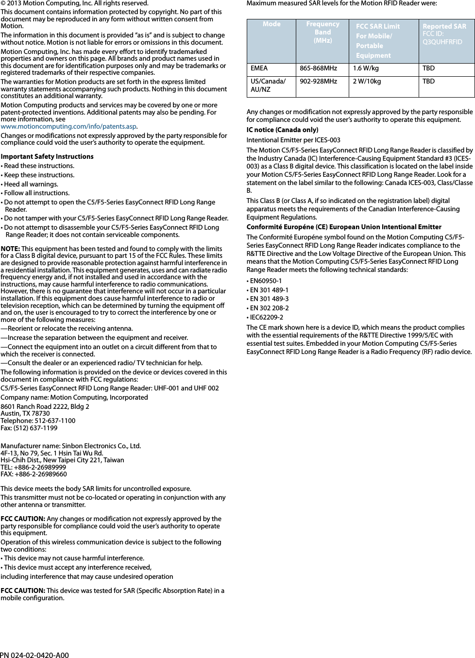 PN 024-02-0420-A00© 2013 Motion Computing, Inc. All rights reserved.This document contains information protected by copyright. No part of this document may be reproduced in any form without written consent from Motion.The information in this document is provided “as is” and is subject to change without notice. Motion is not liable for errors or omissions in this document.Motion Computing, Inc. has made every effort to identify trademarked properties and owners on this page. All brands and product names used in this document are for identification purposes only and may be trademarks or registered trademarks of their respective companies.The warranties for Motion products are set forth in the express limited warranty statements accompanying such products. Nothing in this document constitutes an additional warranty.Motion Computing products and services may be covered by one or more patent-protected inventions. Additional patents may also be pending. For more information, seewww.motioncomputing.com/info/patents.asp.Changes or modifications not expressly approved by the party responsible for compliance could void the user’s authority to operate the equipment.Important Safety Instructions• Read these instructions. • Keep these instructions. • Heed all warnings.• Follow all instructions.• Do not attempt to open the C5/F5-Series EasyConnect RFID Long Range Reader.• Do not tamper with your C5/F5-Series EasyConnect RFID Long Range Reader.• Do not attempt to disassemble your C5/F5-Series EasyConnect RFID Long Range Reader; it does not contain serviceable components. NOTE: This equipment has been tested and found to comply with the limits for a Class B digital device, pursuant to part 15 of the FCC Rules. These limits are designed to provide reasonable protection against harmful interference in a residential installation. This equipment generates, uses and can radiate radio frequency energy and, if not installed and used in accordance with the instructions, may cause harmful interference to radio communications. However, there is no guarantee that interference will not occur in a particular installation. If this equipment does cause harmful interference to radio or television reception, which can be determined by turning the equipment off and on, the user is encouraged to try to correct the interference by one or more of the following measures: —Reorient or relocate the receiving antenna. —Increase the separation between the equipment and receiver. —Connect the equipment into an outlet on a circuit different from that to which the receiver is connected. —Consult the dealer or an experienced radio/ TV technician for help.The following information is provided on the device or devices covered in this document in compliance with FCC regulations:C5/F5-Series EasyConnect RFID Long Range Reader: UHF-001 and UHF 002Company name: Motion Computing, Incorporated8601 Ranch Road 2222, Bldg 2Austin, TX 78730Telephone: 512-637-1100Fax: (512) 637-1199Manufacturer name: Sinbon Electronics Co., Ltd.4F-13, No 79, Sec. 1 Hsin Tai Wu Rd.Hsi-Chih Dist., New Taipei City 221, TaiwanTEL: +886-2-26989999FAX: +886-2-26989660This device meets the body SAR limits for uncontrolled exposure.This transmitter must not be co-located or operating in conjunction with any other antenna or transmitter.FCC CAUTION: Any changes or modification not expressly approved by the party responsible for compliance could void the user’s authority to operate this equipment.Operation of this wireless communication device is subject to the following two conditions:• This device may not cause harmful interference.• This device must accept any interference received, including interference that may cause undesired operationFCC CAUTION: This device was tested for SAR (Specific Absorption Rate) in a mobile configuration.Maximum measured SAR levels for the Motion RFID Reader were:Any changes or modification not expressly approved by the party responsible for compliance could void the user’s authority to operate this equipment.IC notice (Canada only)Intentional Emitter per ICES-003The Motion C5/F5-Series EasyConnect RFID Long Range Reader is classified by the Industry Canada (IC) Interference-Causing Equipment Standard #3 (ICES-003) as a Class B digital device. This classification is located on the label inside your Motion C5/F5-Series EasyConnect RFID Long Range Reader. Look for a statement on the label similar to the following: Canada ICES-003, Class/Classe B.This Class B (or Class A, if so indicated on the registration label) digital apparatus meets the requirements of the Canadian Interference-Causing Equipment Regulations.Conformité Européne (CE) European Union Intentional EmitterThe Conformité Européne symbol found on the Motion Computing C5/F5-Series EasyConnect RFID Long Range Reader indicates compliance to the R&amp;TTE Directive and the Low Voltage Directive of the European Union. This means that the Motion Computing C5/F5-Series EasyConnect RFID Long Range Reader meets the following technical standards:• EN60950-1• EN 301 489-1 • EN 301 489-3• EN 302 208-2 • IEC62209-2The CE mark shown here is a device ID, which means the product complies with the essential requirements of the R&amp;TTE Directive 1999/5/EC with essential test suites. Embedded in your Motion Computing C5/F5-Series EasyConnect RFID Long Range Reader is a Radio Frequency (RF) radio device.Mode Frequency Band(MHz)FCC SAR LimitFor Mobile/Portable EquipmentReported SARFCC ID: Q3QUHFRFIDEMEA 865-868MHz 1.6 W/kg TBDUS/Canada/AU/NZ902-928MHz 2 W/10kg TBD