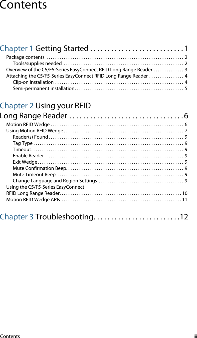 Contents iiiContentsChapter 1 Getting Started . . . . . . . . . . . . . . . . . . . . . . . . . . . 1Package contents  . . . . . . . . . . . . . . . . . . . . . . . . . . . . . . . . . . . . . . . . . . . . . . . . . . . . . . . . . . . . . . . 2Tools/supplies needed  . . . . . . . . . . . . . . . . . . . . . . . . . . . . . . . . . . . . . . . . . . . . . . . . . . . . . . .  2Overview of the C5/F5-Series EasyConnect RFID Long Range Reader . . . . . . . . . . . . . . 3Attaching the C5/F5-Series EasyConnect RFID Long Range Reader . . . . . . . . . . . . . . . . 4Clip-on installation . . . . . . . . . . . . . . . . . . . . . . . . . . . . . . . . . . . . . . . . . . . . . . . . . . . . . . . . . . . 4Semi-permanent installation. . . . . . . . . . . . . . . . . . . . . . . . . . . . . . . . . . . . . . . . . . . . . . . . . .  5Chapter 2 Using your RFIDLong Range Reader . . . . . . . . . . . . . . . . . . . . . . . . . . . . . . . . .6Motion RFID Wedge . . . . . . . . . . . . . . . . . . . . . . . . . . . . . . . . . . . . . . . . . . . . . . . . . . . . . . . . . . . . . 6Using Motion RFID Wedge . . . . . . . . . . . . . . . . . . . . . . . . . . . . . . . . . . . . . . . . . . . . . . . . . . . . . . .  7Reader(s) Found . . . . . . . . . . . . . . . . . . . . . . . . . . . . . . . . . . . . . . . . . . . . . . . . . . . . . . . . . . . . . . 9Tag Type . . . . . . . . . . . . . . . . . . . . . . . . . . . . . . . . . . . . . . . . . . . . . . . . . . . . . . . . . . . . . . . . . . . . . 9Timeout. . . . . . . . . . . . . . . . . . . . . . . . . . . . . . . . . . . . . . . . . . . . . . . . . . . . . . . . . . . . . . . . . . . . . . 9Enable Reader. . . . . . . . . . . . . . . . . . . . . . . . . . . . . . . . . . . . . . . . . . . . . . . . . . . . . . . . . . . . . . . . 9Exit Wedge . . . . . . . . . . . . . . . . . . . . . . . . . . . . . . . . . . . . . . . . . . . . . . . . . . . . . . . . . . . . . . . . . . . 9Mute Confirmation Beep. . . . . . . . . . . . . . . . . . . . . . . . . . . . . . . . . . . . . . . . . . . . . . . . . . . . . . 9Mute Timeout Beep  . . . . . . . . . . . . . . . . . . . . . . . . . . . . . . . . . . . . . . . . . . . . . . . . . . . . . . . . . .  9Change Language and Region Settings  . . . . . . . . . . . . . . . . . . . . . . . . . . . . . . . . . . . . . . . 9Using the C5/F5-Series EasyConnectRFID Long Range Reader. . . . . . . . . . . . . . . . . . . . . . . . . . . . . . . . . . . . . . . . . . . . . . . . . . . . . . . . 10Motion RFID Wedge APIs  . . . . . . . . . . . . . . . . . . . . . . . . . . . . . . . . . . . . . . . . . . . . . . . . . . . . . . . 11Chapter 3 Troubleshooting. . . . . . . . . . . . . . . . . . . . . . . . .12