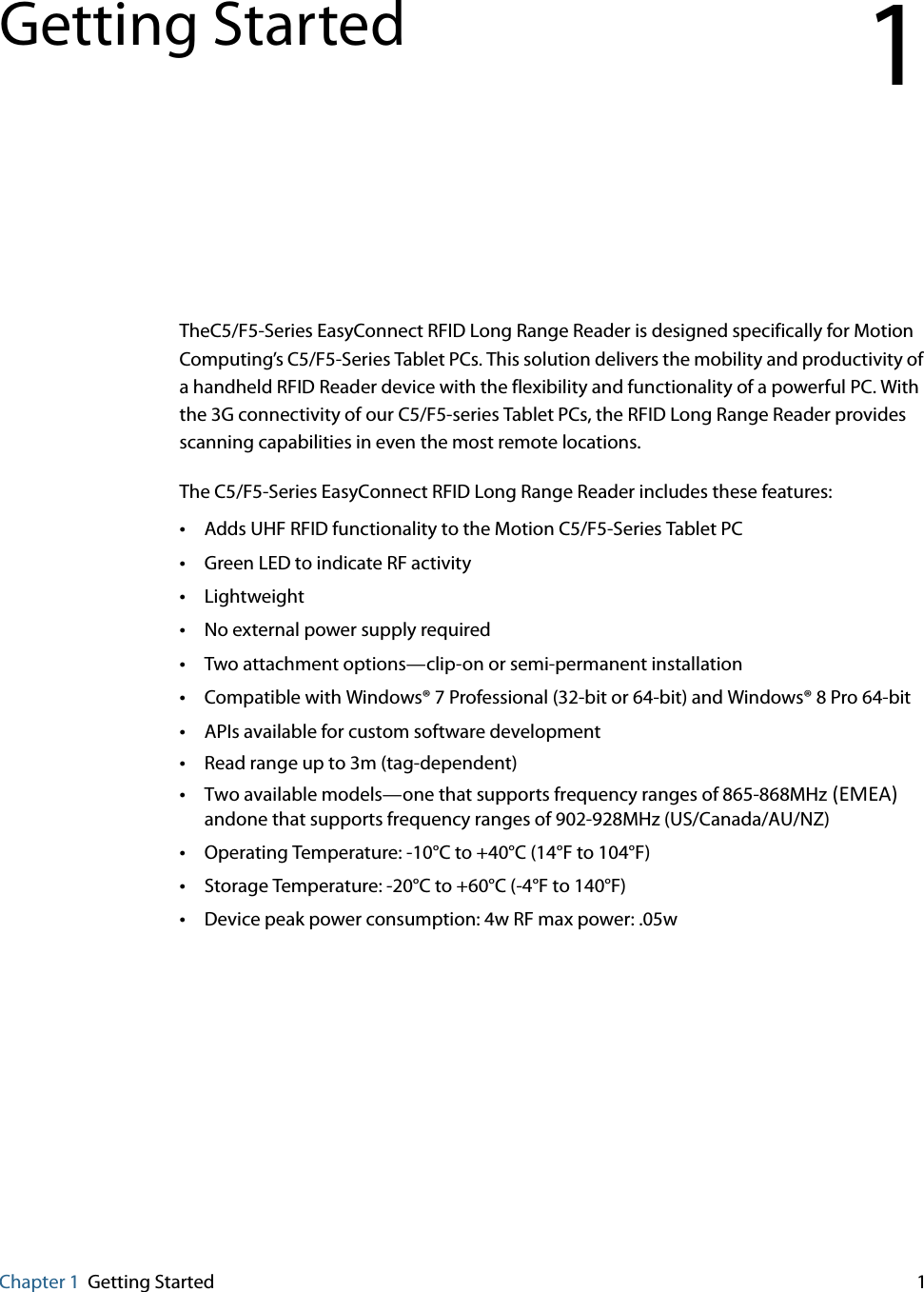 Chapter 1 Getting Started 1Getting StartedTheC5/F5-Series EasyConnect RFID Long Range Reader is designed specifically for Motion Computing’s C5/F5-Series Tablet PCs. This solution delivers the mobility and productivity of a handheld RFID Reader device with the flexibility and functionality of a powerful PC. With the 3G connectivity of our C5/F5-series Tablet PCs, the RFID Long Range Reader provides scanning capabilities in even the most remote locations.The C5/F5-Series EasyConnect RFID Long Range Reader includes these features: •Adds UHF RFID functionality to the Motion C5/F5-Series Tablet PC•Green LED to indicate RF activity•Lightweight•No external power supply required•Two attachment options—clip-on or semi-permanent installation•Compatible with Windows® 7 Professional (32-bit or 64-bit) and Windows® 8 Pro 64-bit•APIs available for custom software development•Read range up to 3m (tag-dependent)•Two available models—one that supports frequency ranges of 865-868MHz(EMEA)andone that supports frequency ranges of 902-928MHz (US/Canada/AU/NZ)•Operating Temperature: -10°C to +40°C (14°F to 104°F)•Storage Temperature: -20°C to +60°C (-4°F to 140°F)•Device peak power consumption: 4w RF max power: .05w1
