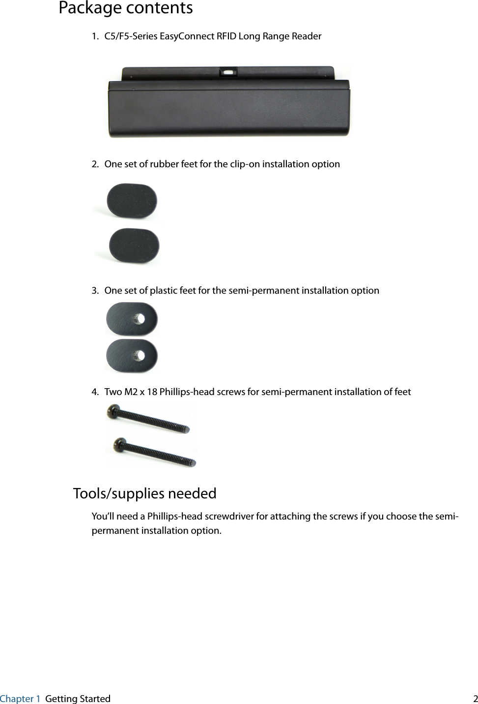 Chapter 1 Getting Started     2Package contents1. C5/F5-Series EasyConnect RFID Long Range Reader2. One set of rubber feet for the clip-on installation option3. One set of plastic feet for the semi-permanent installation option4. Two M2 x 18 Phillips-head screws for semi-permanent installation of feetTools/supplies neededYou’ll need a Phillips-head screwdriver for attaching the screws if you choose the semi-permanent installation option.