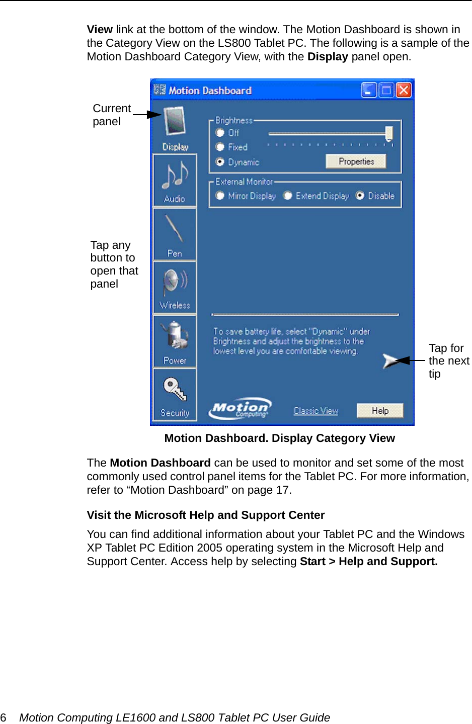 6Motion Computing LE1600 and LS800 Tablet PC User GuideView link at the bottom of the window. The Motion Dashboard is shown in the Category View on the LS800 Tablet PC. The following is a sample of the Motion Dashboard Category View, with the Display panel open. The Motion Dashboard can be used to monitor and set some of the most commonly used control panel items for the Tablet PC. For more information, refer to “Motion Dashboard” on page 17.Visit the Microsoft Help and Support CenterYou can find additional information about your Tablet PC and the Windows XP Tablet PC Edition 2005 operating system in the Microsoft Help and Support Center. Access help by selecting Start &gt; Help and Support.Motion Dashboard. Display Category View   Tap anybutton to open thatpanelCurrentpanelTap for the nexttip