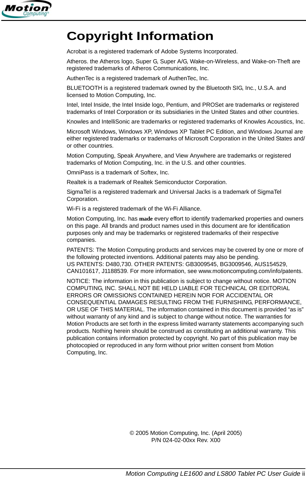 Motion Computing LE1600 and LS800 Tablet PC User Guide iiCopyright InformationAcrobat is a registered trademark of Adobe Systems Incorporated.Atheros. the Atheros logo, Super G, Super A/G, Wake-on-Wireless, and Wake-on-Theft are registered trademarks of Atheros Communications, Inc.AuthenTec is a registered trademark of AuthenTec, Inc.BLUETOOTH is a registered trademark owned by the Bluetooth SIG, Inc., U.S.A. and licensed to Motion Computing, Inc.Intel, Intel Inside, the Intel Inside logo, Pentium, and PROSet are trademarks or registered trademarks of Intel Corporation or its subsidiaries in the United States and other countries.Knowles and IntelliSonic are trademarks or registered trademarks of Knowles Acoustics, Inc.Microsoft Windows, Windows XP, Windows XP Tablet PC Edition, and Windows Journal are either registered trademarks or trademarks of Microsoft Corporation in the United States and/or other countries.Motion Computing, Speak Anywhere, and View Anywhere are trademarks or registered trademarks of Motion Computing, Inc. in the U.S. and other countries.OmniPass is a trademark of Softex, Inc.Realtek is a trademark of Realtek Semiconductor Corporation.SigmaTel is a registered trademark and Universal Jacks is a trademark of SigmaTel Corporation.Wi-Fi is a registered trademark of the Wi-Fi Alliance.Motion Computing, Inc. has made every effort to identify trademarked properties and owners on this page. All brands and product names used in this document are for identification purposes only and may be trademarks or registered trademarks of their respective companies.PATENTS: The Motion Computing products and services may be covered by one or more of the following protected inventions. Additional patents may also be pending. US PATENTS: D480,730. OTHER PATENTS: GB3009545, BG3009546, AUS154529, CAN101617, J1188539. For more information, see www.motioncomputing.com/info/patents.NOTICE: The information in this publication is subject to change without notice. MOTION COMPUTING, INC. SHALL NOT BE HELD LIABLE FOR TECHNICAL OR EDITORIAL ERRORS OR OMISSIONS CONTAINED HEREIN NOR FOR ACCIDENTAL OR CONSEQUENTIAL DAMAGES RESULTING FROM THE FURNISHING, PERFORMANCE, OR USE OF THIS MATERIAL. The information contained in this document is provided “as is” without warranty of any kind and is subject to change without notice. The warranties for Motion Products are set forth in the express limited warranty statements accompanying such products. Nothing herein should be construed as constituting an additional warranty. This publication contains information protected by copyright. No part of this publication may be photocopied or reproduced in any form without prior written consent from Motion Computing, Inc.© 2005 Motion Computing, Inc. (April 2005) P/N 024-02-00xx Rev. X00