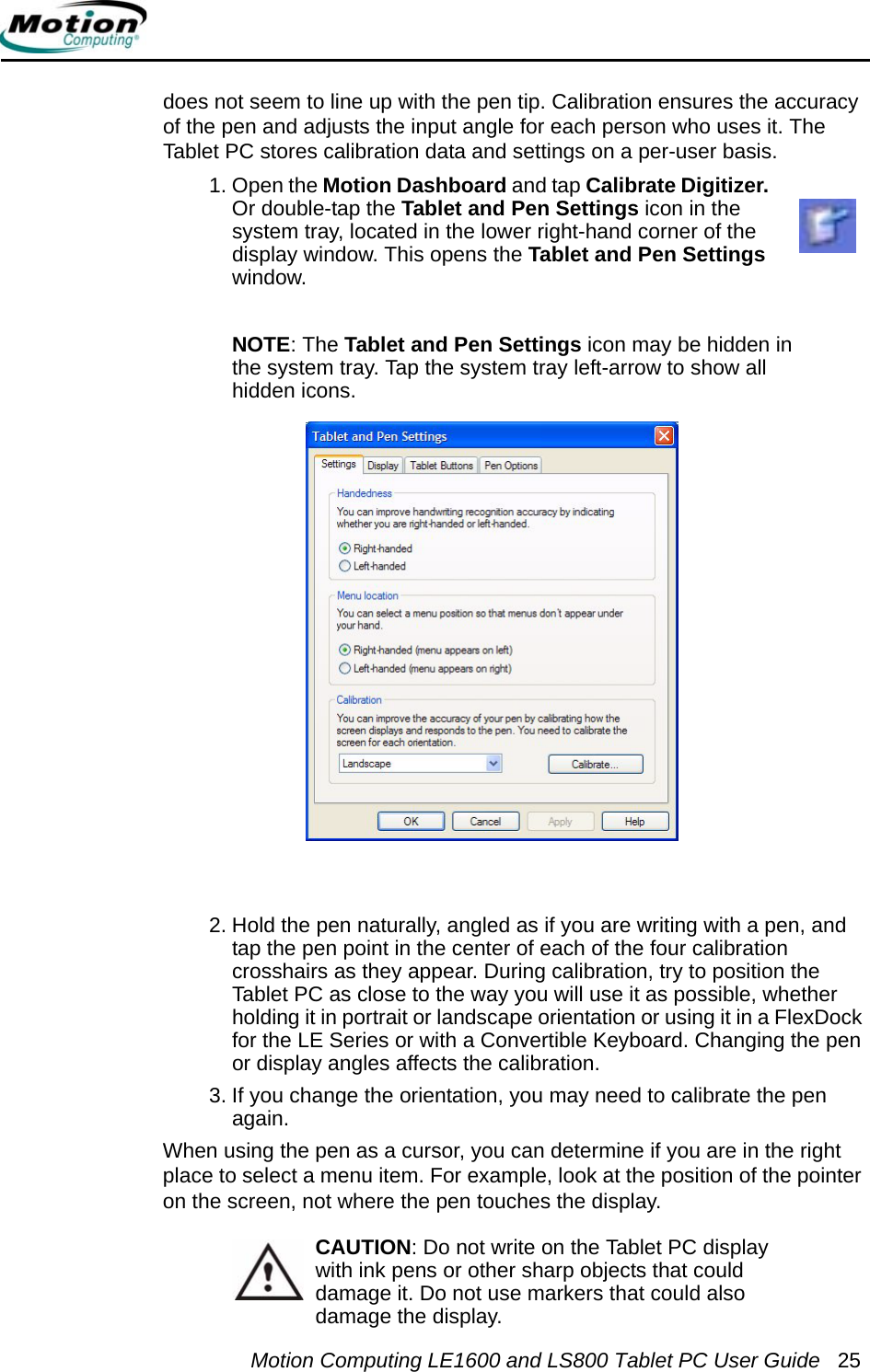 Motion Computing LE1600 and LS800 Tablet PC User Guide 25does not seem to line up with the pen tip. Calibration ensures the accuracy of the pen and adjusts the input angle for each person who uses it. The Tablet PC stores calibration data and settings on a per-user basis. 1. Open the Motion Dashboard and tap Calibrate Digitizer. Or double-tap the Tablet and Pen Settings icon in the system tray, located in the lower right-hand corner of the display window. This opens the Tablet and Pen Settings window.NOTE: The Tablet and Pen Settings icon may be hidden in the system tray. Tap the system tray left-arrow to show all hidden icons.2. Hold the pen naturally, angled as if you are writing with a pen, and tap the pen point in the center of each of the four calibration crosshairs as they appear. During calibration, try to position the Tablet PC as close to the way you will use it as possible, whether holding it in portrait or landscape orientation or using it in a FlexDock for the LE Series or with a Convertible Keyboard. Changing the pen or display angles affects the calibration.3. If you change the orientation, you may need to calibrate the pen again.When using the pen as a cursor, you can determine if you are in the right place to select a menu item. For example, look at the position of the pointer on the screen, not where the pen touches the display.CAUTION: Do not write on the Tablet PC display with ink pens or other sharp objects that could damage it. Do not use markers that could also damage the display. 