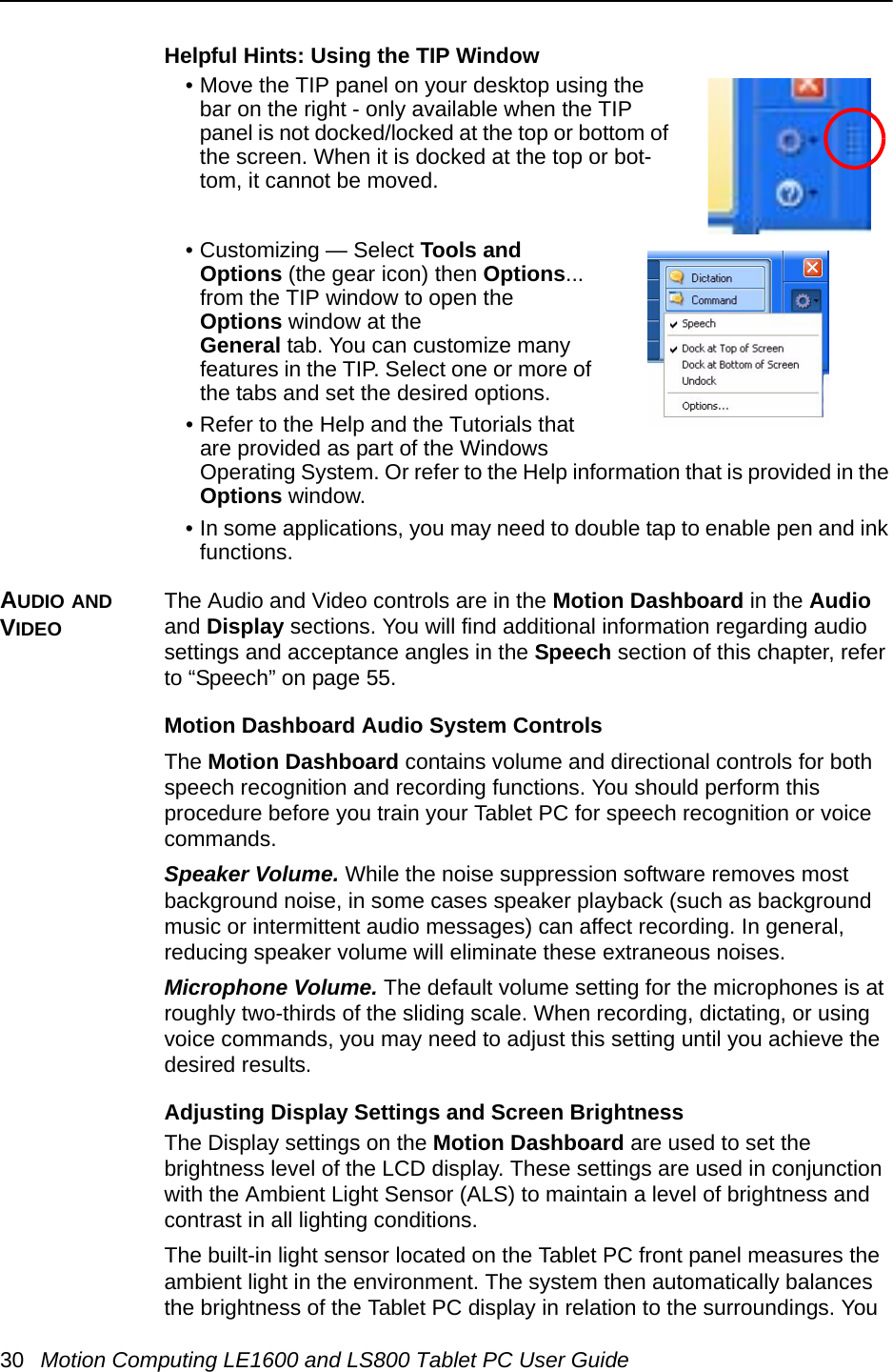 30 Motion Computing LE1600 and LS800 Tablet PC User GuideHelpful Hints: Using the TIP Window• Move the TIP panel on your desktop using the bar on the right - only available when the TIP panel is not docked/locked at the top or bottom of the screen. When it is docked at the top or bot-tom, it cannot be moved.• Customizing — Select Tools and Options (the gear icon) then Options... from the TIP window to open the Options window at the General tab. You can customize many features in the TIP. Select one or more of the tabs and set the desired options.• Refer to the Help and the Tutorials that are provided as part of the Windows Operating System. Or refer to the Help information that is provided in the Options window. • In some applications, you may need to double tap to enable pen and ink functions.AUDIO AND VIDEOThe Audio and Video controls are in the Motion Dashboard in the Audio and Display sections. You will find additional information regarding audio settings and acceptance angles in the Speech section of this chapter, refer to “Speech” on page 55.Motion Dashboard Audio System ControlsThe Motion Dashboard contains volume and directional controls for both speech recognition and recording functions. You should perform this procedure before you train your Tablet PC for speech recognition or voice commands.Speaker Volume. While the noise suppression software removes most background noise, in some cases speaker playback (such as background music or intermittent audio messages) can affect recording. In general, reducing speaker volume will eliminate these extraneous noises.Microphone Volume. The default volume setting for the microphones is at roughly two-thirds of the sliding scale. When recording, dictating, or using voice commands, you may need to adjust this setting until you achieve the desired results.Adjusting Display Settings and Screen BrightnessThe Display settings on the Motion Dashboard are used to set the brightness level of the LCD display. These settings are used in conjunction with the Ambient Light Sensor (ALS) to maintain a level of brightness and contrast in all lighting conditions. The built-in light sensor located on the Tablet PC front panel measures the ambient light in the environment. The system then automatically balances the brightness of the Tablet PC display in relation to the surroundings. You 