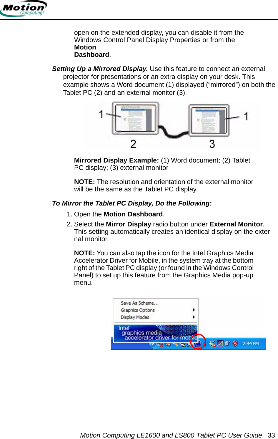 Motion Computing LE1600 and LS800 Tablet PC User Guide 33open on the extended display, you can disable it from the Windows Control Panel Display Properties or from the Motion Dashboard.Setting Up a Mirrored Display. Use this feature to connect an external projector for presentations or an extra display on your desk. This example shows a Word document (1) displayed (“mirrored”) on both the Tablet PC (2) and an external monitor (3).Mirrored Display Example: (1) Word document; (2) Tablet PC display; (3) external monitorNOTE: The resolution and orientation of the external monitor will be the same as the Tablet PC display.To Mirror the Tablet PC Display, Do the Following:  1. Open the Motion Dashboard.2. Select the Mirror Display radio button under External Monitor. This setting automatically creates an identical display on the exter-nal monitor.NOTE: You can also tap the icon for the Intel Graphics Media Accelerator Driver for Mobile, in the system tray at the bottom right of the Tablet PC display (or found in the Windows Control Panel) to set up this feature from the Graphics Media pop-up menu.