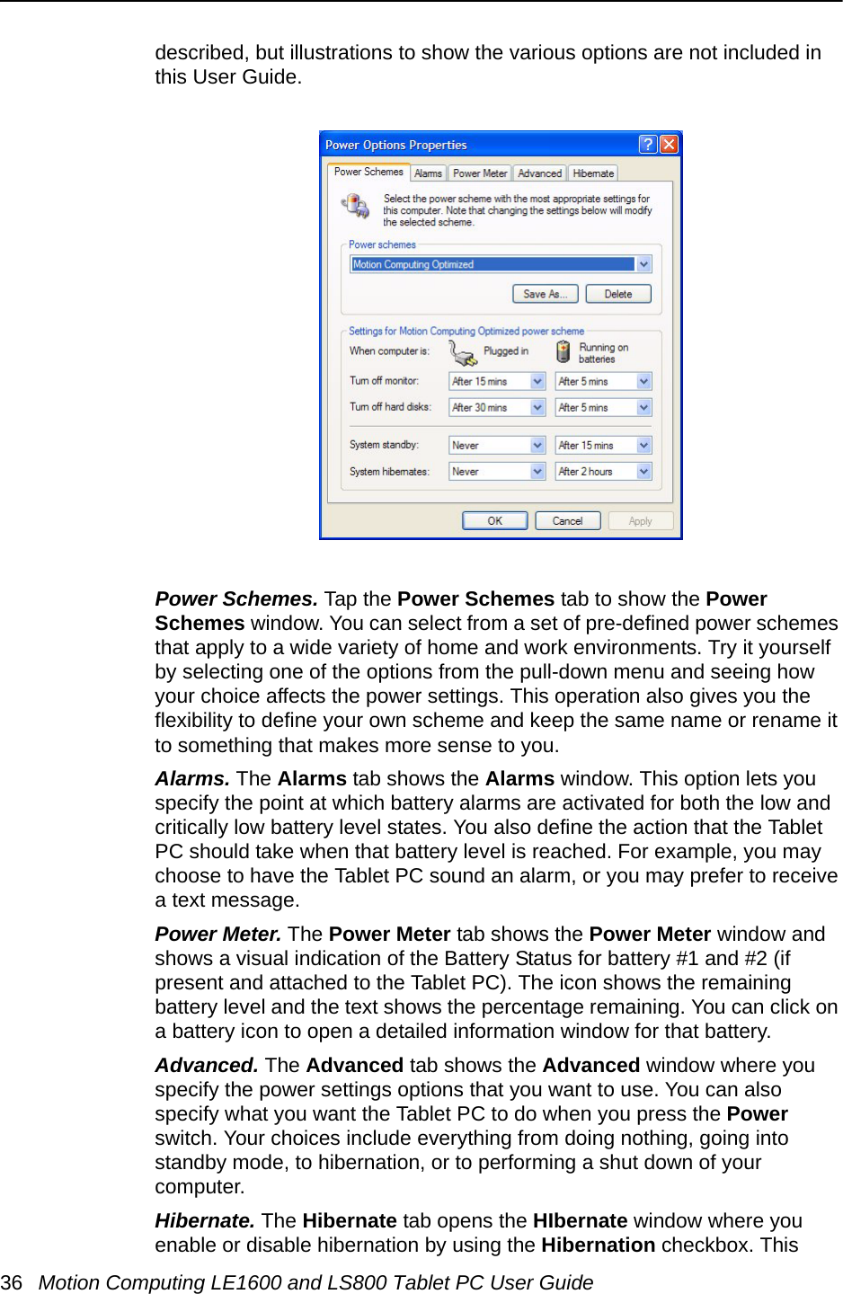 36 Motion Computing LE1600 and LS800 Tablet PC User Guidedescribed, but illustrations to show the various options are not included in this User Guide.Power Schemes. Tap the Power Schemes tab to show the Power Schemes window. You can select from a set of pre-defined power schemes that apply to a wide variety of home and work environments. Try it yourself by selecting one of the options from the pull-down menu and seeing how your choice affects the power settings. This operation also gives you the flexibility to define your own scheme and keep the same name or rename it to something that makes more sense to you.Alarms. The Alarms tab shows the Alarms window. This option lets you specify the point at which battery alarms are activated for both the low and critically low battery level states. You also define the action that the Tablet PC should take when that battery level is reached. For example, you may choose to have the Tablet PC sound an alarm, or you may prefer to receive a text message.Power Meter. The Power Meter tab shows the Power Meter window and shows a visual indication of the Battery Status for battery #1 and #2 (if present and attached to the Tablet PC). The icon shows the remaining battery level and the text shows the percentage remaining. You can click on a battery icon to open a detailed information window for that battery.Advanced. The Advanced tab shows the Advanced window where you specify the power settings options that you want to use. You can also specify what you want the Tablet PC to do when you press the Power switch. Your choices include everything from doing nothing, going into standby mode, to hibernation, or to performing a shut down of your computer. Hibernate. The Hibernate tab opens the HIbernate window where you enable or disable hibernation by using the Hibernation checkbox. This 