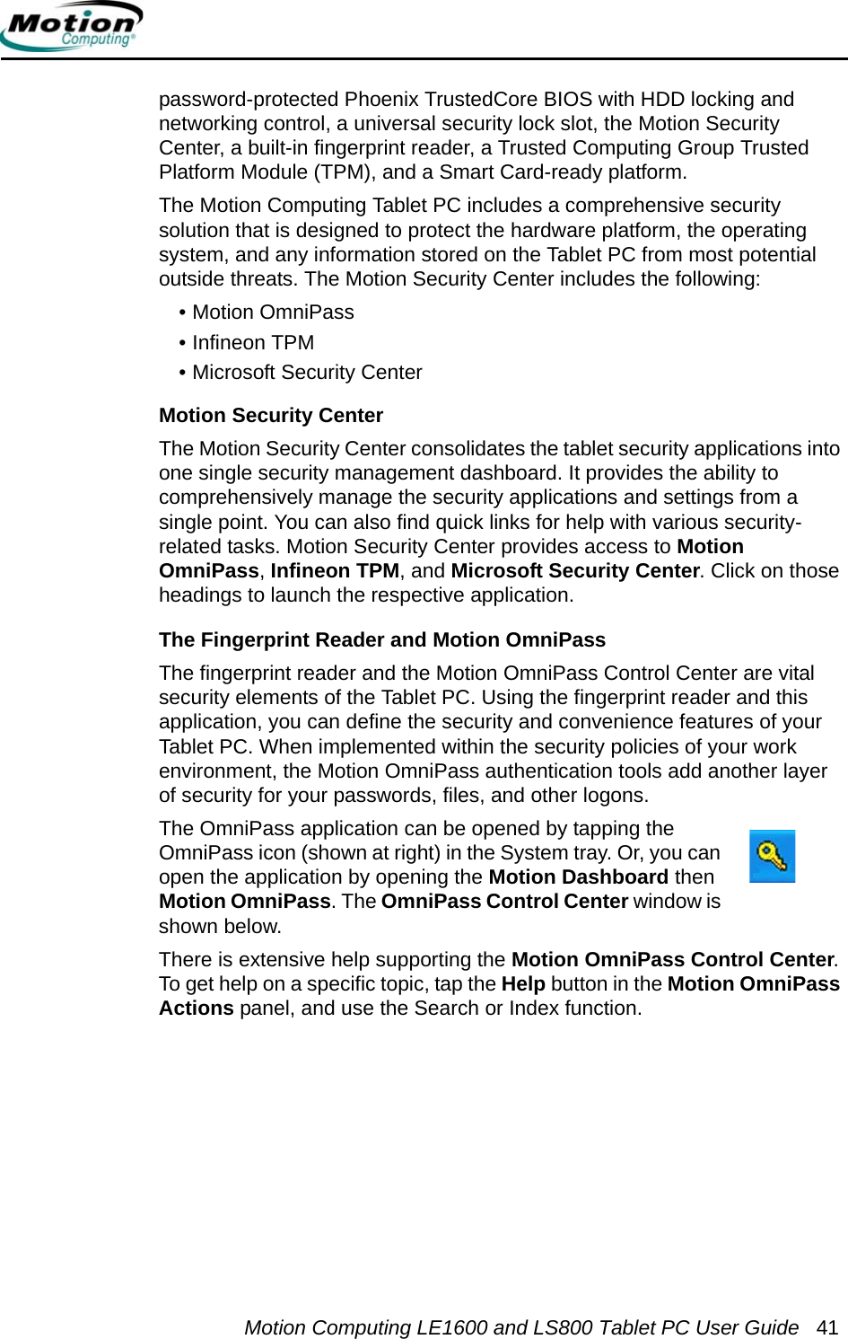 Motion Computing LE1600 and LS800 Tablet PC User Guide 41password-protected Phoenix TrustedCore BIOS with HDD locking and networking control, a universal security lock slot, the Motion Security Center, a built-in fingerprint reader, a Trusted Computing Group Trusted Platform Module (TPM), and a Smart Card-ready platform.The Motion Computing Tablet PC includes a comprehensive security solution that is designed to protect the hardware platform, the operating system, and any information stored on the Tablet PC from most potential outside threats. The Motion Security Center includes the following:• Motion OmniPass• Infineon TPM• Microsoft Security CenterMotion Security CenterThe Motion Security Center consolidates the tablet security applications into one single security management dashboard. It provides the ability to comprehensively manage the security applications and settings from a single point. You can also find quick links for help with various security-related tasks. Motion Security Center provides access to Motion OmniPass, Infineon TPM, and Microsoft Security Center. Click on those headings to launch the respective application. The Fingerprint Reader and Motion OmniPassThe fingerprint reader and the Motion OmniPass Control Center are vital security elements of the Tablet PC. Using the fingerprint reader and this application, you can define the security and convenience features of your Tablet PC. When implemented within the security policies of your work environment, the Motion OmniPass authentication tools add another layer of security for your passwords, files, and other logons. The OmniPass application can be opened by tapping the OmniPass icon (shown at right) in the System tray. Or, you can open the application by opening the Motion Dashboard then Motion OmniPass. The OmniPass Control Center window is shown below.There is extensive help supporting the Motion OmniPass Control Center. To get help on a specific topic, tap the Help button in the Motion OmniPass Actions panel, and use the Search or Index function.