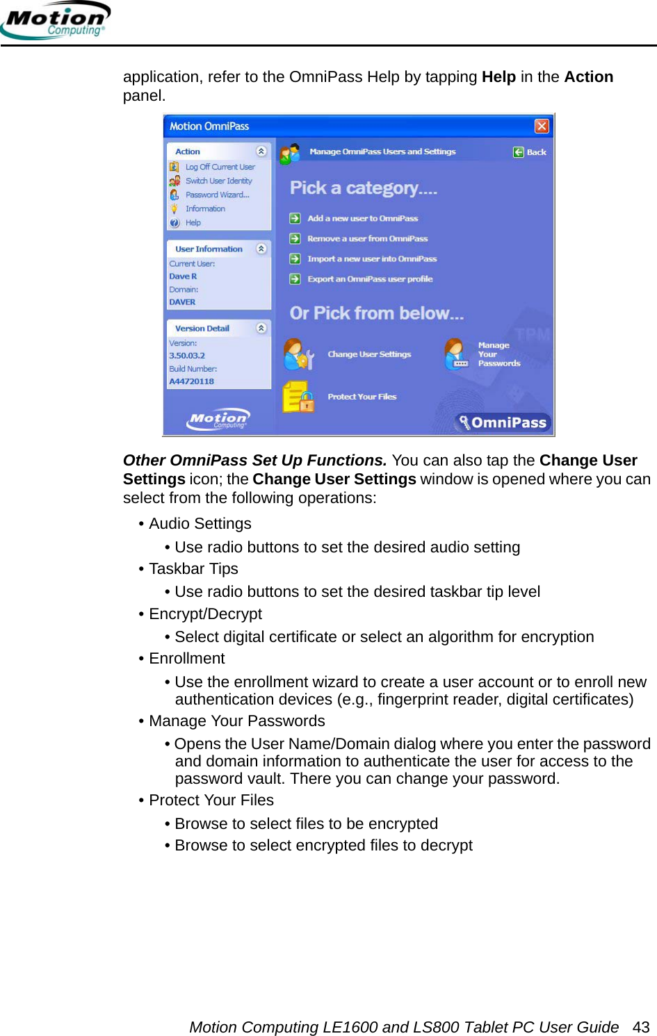 Motion Computing LE1600 and LS800 Tablet PC User Guide 43application, refer to the OmniPass Help by tapping Help in the Action panel.Other OmniPass Set Up Functions. You can also tap the Change User Settings icon; the Change User Settings window is opened where you can select from the following operations:• Audio Settings• Use radio buttons to set the desired audio setting• Taskbar Tips• Use radio buttons to set the desired taskbar tip level• Encrypt/Decrypt• Select digital certificate or select an algorithm for encryption• Enrollment• Use the enrollment wizard to create a user account or to enroll new authentication devices (e.g., fingerprint reader, digital certificates)• Manage Your Passwords• Opens the User Name/Domain dialog where you enter the password and domain information to authenticate the user for access to the password vault. There you can change your password.• Protect Your Files• Browse to select files to be encrypted• Browse to select encrypted files to decrypt