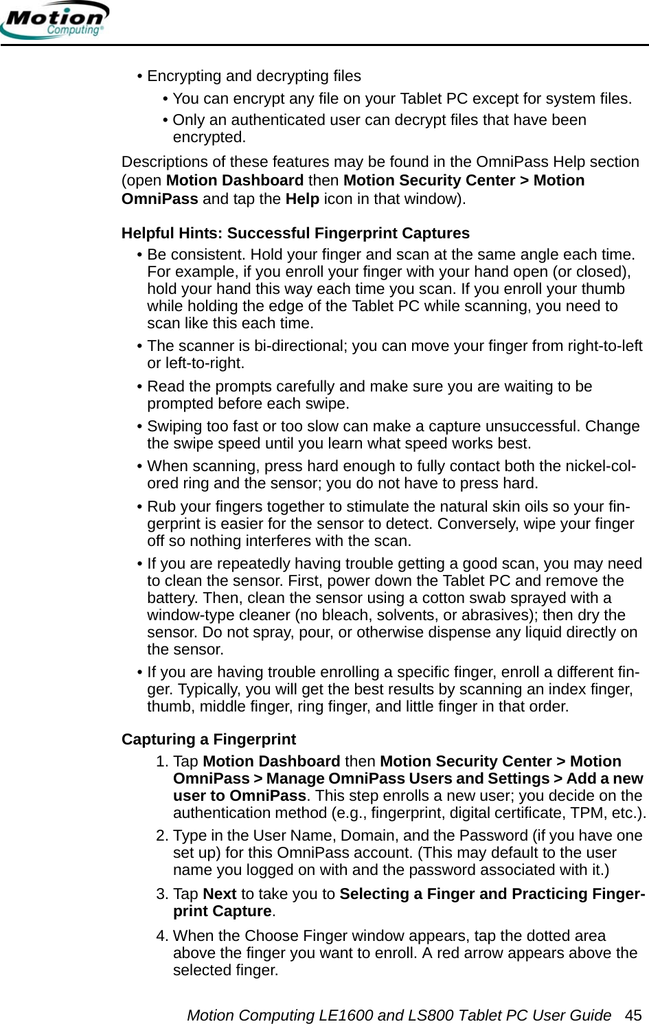 Motion Computing LE1600 and LS800 Tablet PC User Guide 45• Encrypting and decrypting files• You can encrypt any file on your Tablet PC except for system files.• Only an authenticated user can decrypt files that have been encrypted.Descriptions of these features may be found in the OmniPass Help section (open Motion Dashboard then Motion Security Center &gt; Motion OmniPass and tap the Help icon in that window).Helpful Hints: Successful Fingerprint Captures • Be consistent. Hold your finger and scan at the same angle each time. For example, if you enroll your finger with your hand open (or closed), hold your hand this way each time you scan. If you enroll your thumb while holding the edge of the Tablet PC while scanning, you need to scan like this each time.• The scanner is bi-directional; you can move your finger from right-to-left or left-to-right.• Read the prompts carefully and make sure you are waiting to be prompted before each swipe.• Swiping too fast or too slow can make a capture unsuccessful. Change the swipe speed until you learn what speed works best.• When scanning, press hard enough to fully contact both the nickel-col-ored ring and the sensor; you do not have to press hard.• Rub your fingers together to stimulate the natural skin oils so your fin-gerprint is easier for the sensor to detect. Conversely, wipe your finger off so nothing interferes with the scan.• If you are repeatedly having trouble getting a good scan, you may need to clean the sensor. First, power down the Tablet PC and remove the battery. Then, clean the sensor using a cotton swab sprayed with a window-type cleaner (no bleach, solvents, or abrasives); then dry the sensor. Do not spray, pour, or otherwise dispense any liquid directly on the sensor.• If you are having trouble enrolling a specific finger, enroll a different fin-ger. Typically, you will get the best results by scanning an index finger, thumb, middle finger, ring finger, and little finger in that order. Capturing a Fingerprint 1. Tap Motion Dashboard then Motion Security Center &gt; Motion OmniPass &gt; Manage OmniPass Users and Settings &gt; Add a new user to OmniPass. This step enrolls a new user; you decide on the authentication method (e.g., fingerprint, digital certificate, TPM, etc.).2. Type in the User Name, Domain, and the Password (if you have one set up) for this OmniPass account. (This may default to the user name you logged on with and the password associated with it.)3. Tap Next to take you to Selecting a Finger and Practicing Finger-print Capture.4. When the Choose Finger window appears, tap the dotted area above the finger you want to enroll. A red arrow appears above the selected finger. 