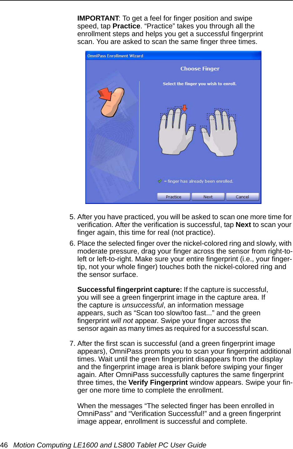 46 Motion Computing LE1600 and LS800 Tablet PC User GuideIMPORTANT: To get a feel for finger position and swipe speed, tap Practice. “Practice” takes you through all the enrollment steps and helps you get a successful fingerprint scan. You are asked to scan the same finger three times.5. After you have practiced, you will be asked to scan one more time for verification. After the verification is successful, tap Next to scan your finger again, this time for real (not practice).6. Place the selected finger over the nickel-colored ring and slowly, with moderate pressure, drag your finger across the sensor from right-to-left or left-to-right. Make sure your entire fingerprint (i.e., your finger-tip, not your whole finger) touches both the nickel-colored ring and the sensor surface. Successful fingerprint capture: If the capture is successful, you will see a green fingerprint image in the capture area. If the capture is unsuccessful, an information message appears, such as “Scan too slow/too fast...” and the green fingerprint will not appear. Swipe your finger across the sensor again as many times as required for a successful scan. 7. After the first scan is successful (and a green fingerprint image appears), OmniPass prompts you to scan your fingerprint additional times. Wait until the green fingerprint disappears from the display and the fingerprint image area is blank before swiping your finger again. After OmniPass successfully captures the same fingerprint three times, the Verify Fingerprint window appears. Swipe your fin-ger one more time to complete the enrollment. When the messages “The selected finger has been enrolled in OmniPass” and “Verification Successful!” and a green fingerprint image appear, enrollment is successful and complete. 