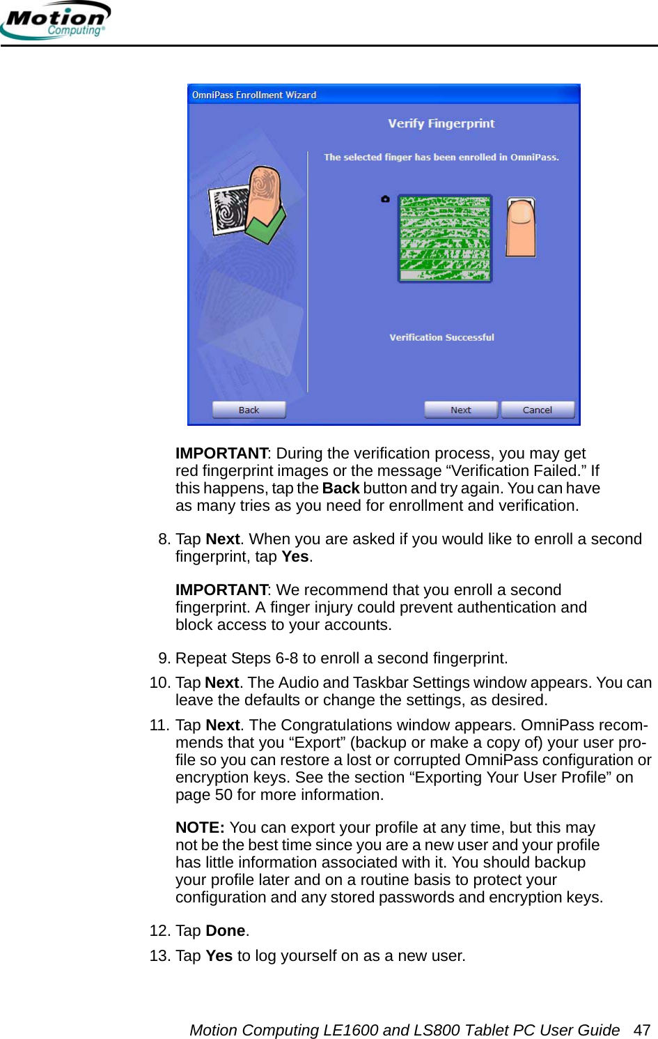 Motion Computing LE1600 and LS800 Tablet PC User Guide 47IMPORTANT: During the verification process, you may get red fingerprint images or the message “Verification Failed.” If this happens, tap the Back button and try again. You can have as many tries as you need for enrollment and verification.8. Tap Next. When you are asked if you would like to enroll a second fingerprint, tap Yes.IMPORTANT: We recommend that you enroll a second fingerprint. A finger injury could prevent authentication and block access to your accounts.9. Repeat Steps 6-8 to enroll a second fingerprint.10. Tap Next. The Audio and Taskbar Settings window appears. You can leave the defaults or change the settings, as desired.11. Tap Next. The Congratulations window appears. OmniPass recom-mends that you “Export” (backup or make a copy of) your user pro-file so you can restore a lost or corrupted OmniPass configuration or encryption keys. See the section “Exporting Your User Profile” on page 50 for more information. NOTE: You can export your profile at any time, but this may not be the best time since you are a new user and your profile has little information associated with it. You should backup your profile later and on a routine basis to protect your configuration and any stored passwords and encryption keys.12. Tap Done.13. Tap Yes to log yourself on as a new user.