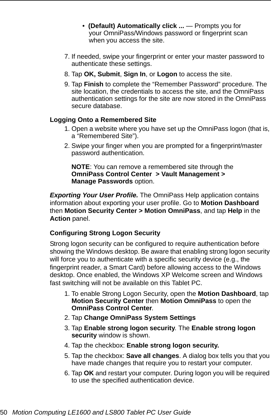 50 Motion Computing LE1600 and LS800 Tablet PC User Guide•  (Default) Automatically click ... — Prompts you for your OmniPass/Windows password or fingerprint scan when you access the site.7. If needed, swipe your fingerprint or enter your master password to authenticate these settings.8. Tap OK, Submit, Sign In, or Logon to access the site.9. Tap Finish to complete the “Remember Password” procedure. The site location, the credentials to access the site, and the OmniPass authentication settings for the site are now stored in the OmniPass secure database.Logging Onto a Remembered Site1. Open a website where you have set up the OmniPass logon (that is, a “Remembered Site”).2. Swipe your finger when you are prompted for a fingerprint/master password authentication.NOTE: You can remove a remembered site through the OmniPass Control Center  &gt; Vault Management &gt;Manage Passwords option.Exporting Your User Profile. The OmniPass Help application contains information about exporting your user profile. Go to Motion Dashboard then Motion Security Center &gt; Motion OmniPass, and tap Help in the Action panel.Configuring Strong Logon SecurityStrong logon security can be configured to require authentication before showing the Windows desktop. Be aware that enabling strong logon security will force you to authenticate with a specific security device (e.g., the fingerprint reader, a Smart Card) before allowing access to the Windows desktop. Once enabled, the Windows XP Welcome screen and Windows fast switching will not be available on this Tablet PC. 1. To enable Strong Logon Security, open the Motion Dashboard, tap Motion Security Center then Motion OmniPass to open the OmniPass Control Center. 2. Tap Change OmniPass System Settings3. Tap Enable strong logon security. The Enable strong logon security window is shown.4. Tap the checkbox: Enable strong logon security. 5. Tap the checkbox: Save all changes. A dialog box tells you that you have made changes that require you to restart your computer. 6. Tap OK and restart your computer. During logon you will be required to use the specified authentication device.