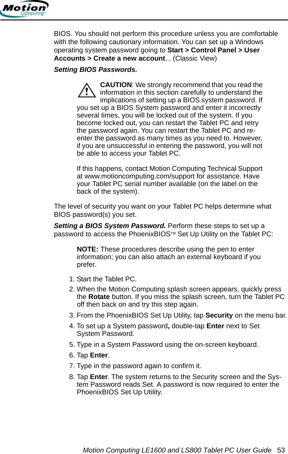 Motion Computing LE1600 and LS800 Tablet PC User Guide 53BIOS. You should not perform this procedure unless you are comfortable with the following cautionary information. You can set up a Windows operating system password going to Start &gt; Control Panel &gt; User Accounts &gt; Create a new account... (Classic View)Setting BIOS Passwords. CAUTION: We strongly recommend that you read the information in this section carefully to understand the implications of setting up a BIOS system password. If you set up a BIOS System password and enter it incorrectly several times, you will be locked out of the system. If you become locked out, you can restart the Tablet PC and retry the password again. You can restart the Tablet PC and re-enter the password as many times as you need to. However, if you are unsuccessful in entering the password, you will not be able to access your Tablet PC. If this happens, contact Motion Computing Technical Support at www.motioncomputing.com/support for assistance. Have your Tablet PC serial number available (on the label on the back of the system).The level of security you want on your Tablet PC helps determine what BIOS password(s) you set. Setting a BIOS System Password. Perform these steps to set up a password to access the PhoenixBIOSTM Set Up Utility on the Tablet PC:NOTE: These procedures describe using the pen to enterinformation; you can also attach an external keyboard if you prefer.1. Start the Tablet PC.2. When the Motion Computing splash screen appears, quickly press the Rotate button. If you miss the splash screen, turn the Tablet PC off then back on and try this step again.3. From the PhoenixBIOS Set Up Utility, tap Security on the menu bar.4. To set up a System password, double-tap Enter next to Set System Password.5. Type in a System Password using the on-screen keyboard. 6. Tap Enter.7. Type in the password again to confirm it. 8. Tap Enter. The system returns to the Security screen and the Sys-tem Password reads Set. A password is now required to enter the PhoenixBIOS Set Up Utility.