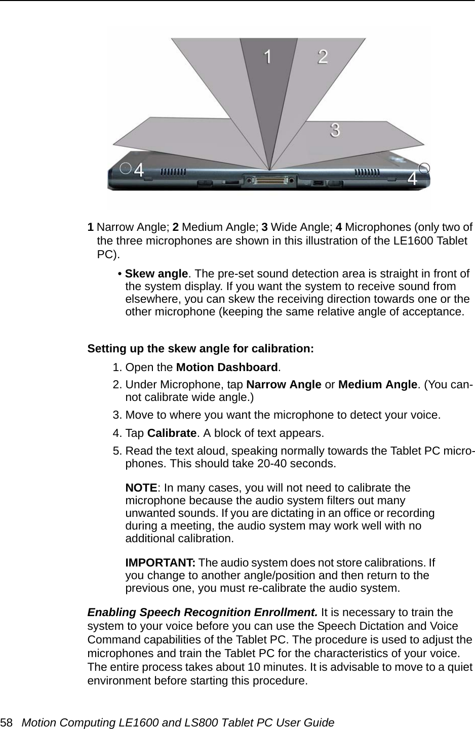 58 Motion Computing LE1600 and LS800 Tablet PC User Guide1 Narrow Angle; 2 Medium Angle; 3 Wide Angle; 4 Microphones (only two of the three microphones are shown in this illustration of the LE1600 Tablet PC).• Skew angle. The pre-set sound detection area is straight in front of the system display. If you want the system to receive sound from elsewhere, you can skew the receiving direction towards one or the other microphone (keeping the same relative angle of acceptance.Setting up the skew angle for calibration: 1. Open the Motion Dashboard.2. Under Microphone, tap Narrow Angle or Medium Angle. (You can-not calibrate wide angle.)3. Move to where you want the microphone to detect your voice. 4. Tap Calibrate. A block of text appears.5. Read the text aloud, speaking normally towards the Tablet PC micro-phones. This should take 20-40 seconds. NOTE: In many cases, you will not need to calibrate the microphone because the audio system filters out many unwanted sounds. If you are dictating in an office or recording during a meeting, the audio system may work well with no additional calibration.IMPORTANT: The audio system does not store calibrations. If you change to another angle/position and then return to the previous one, you must re-calibrate the audio system.Enabling Speech Recognition Enrollment. It is necessary to train the system to your voice before you can use the Speech Dictation and Voice Command capabilities of the Tablet PC. The procedure is used to adjust the microphones and train the Tablet PC for the characteristics of your voice. The entire process takes about 10 minutes. It is advisable to move to a quiet environment before starting this procedure.