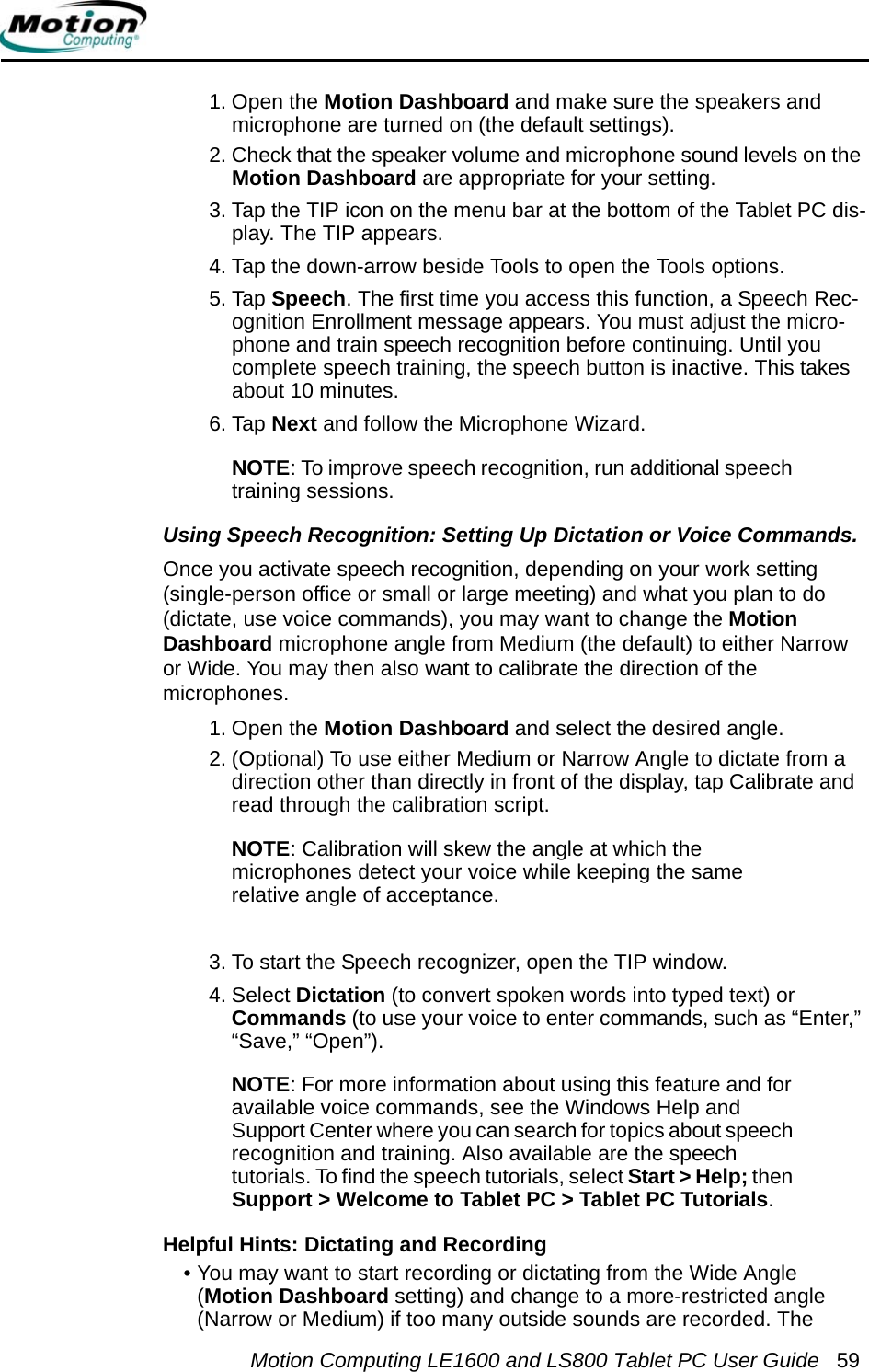 Motion Computing LE1600 and LS800 Tablet PC User Guide 591. Open the Motion Dashboard and make sure the speakers and microphone are turned on (the default settings).2. Check that the speaker volume and microphone sound levels on the Motion Dashboard are appropriate for your setting. 3. Tap the TIP icon on the menu bar at the bottom of the Tablet PC dis-play. The TIP appears.4. Tap the down-arrow beside Tools to open the Tools options. 5. Tap Speech. The first time you access this function, a Speech Rec-ognition Enrollment message appears. You must adjust the micro-phone and train speech recognition before continuing. Until you complete speech training, the speech button is inactive. This takes about 10 minutes.6. Tap Next and follow the Microphone Wizard.NOTE: To improve speech recognition, run additional speech training sessions.Using Speech Recognition: Setting Up Dictation or Voice Commands. Once you activate speech recognition, depending on your work setting (single-person office or small or large meeting) and what you plan to do (dictate, use voice commands), you may want to change the Motion Dashboard microphone angle from Medium (the default) to either Narrow or Wide. You may then also want to calibrate the direction of the microphones.1. Open the Motion Dashboard and select the desired angle.2. (Optional) To use either Medium or Narrow Angle to dictate from a direction other than directly in front of the display, tap Calibrate and read through the calibration script.NOTE: Calibration will skew the angle at which the microphones detect your voice while keeping the same relative angle of acceptance.3. To start the Speech recognizer, open the TIP window.4. Select Dictation (to convert spoken words into typed text) orCommands (to use your voice to enter commands, such as “Enter,” “Save,” “Open”).NOTE: For more information about using this feature and for available voice commands, see the Windows Help and Support Center where you can search for topics about speech recognition and training. Also available are the speech tutorials. To find the speech tutorials, select Start &gt; Help; then Support &gt; Welcome to Tablet PC &gt; Tablet PC Tutorials.Helpful Hints: Dictating and Recording • You may want to start recording or dictating from the Wide Angle (Motion Dashboard setting) and change to a more-restricted angle (Narrow or Medium) if too many outside sounds are recorded. The 