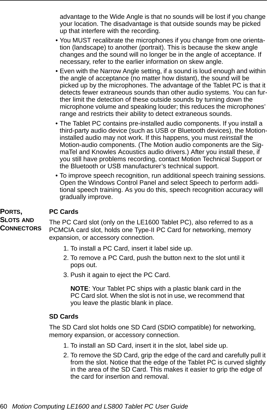 60 Motion Computing LE1600 and LS800 Tablet PC User Guideadvantage to the Wide Angle is that no sounds will be lost if you change your location. The disadvantage is that outside sounds may be picked up that interfere with the recording.• You MUST recalibrate the microphones if you change from one orienta-tion (landscape) to another (portrait). This is because the skew angle changes and the sound will no longer be in the angle of acceptance. If necessary, refer to the earlier information on skew angle.• Even with the Narrow Angle setting, if a sound is loud enough and within the angle of acceptance (no matter how distant), the sound will be picked up by the microphones. The advantage of the Tablet PC is that it detects fewer extraneous sounds than other audio systems. You can fur-ther limit the detection of these outside sounds by turning down the microphone volume and speaking louder; this reduces the microphones’ range and restricts their ability to detect extraneous sounds.• The Tablet PC contains pre-installed audio components. If you install a third-party audio device (such as USB or Bluetooth devices), the Motion-installed audio may not work. If this happens, you must reinstall the Motion-audio components. (The Motion audio components are the Sig-maTel and Knowles Acoustics audio drivers.) After you install these, if you still have problems recording, contact Motion Technical Support or the Bluetooth or USB manufacturer’s technical support.• To improve speech recognition, run additional speech training sessions. Open the Windows Control Panel and select Speech to perform addi-tional speech training. As you do this, speech recognition accuracy will gradually improve.PORTS, SLOTS AND CONNECTORSPC CardsThe PC Card slot (only on the LE1600 Tablet PC), also referred to as a PCMCIA card slot, holds one Type-II PC Card for networking, memory expansion, or accessory connection.  1. To install a PC Card, insert it label side up.2. To remove a PC Card, push the button next to the slot until it pops out.3. Push it again to eject the PC Card.NOTE: Your Tablet PC ships with a plastic blank card in the PC Card slot. When the slot is not in use, we recommend that you leave the plastic blank in place.SD CardsThe SD Card slot holds one SD Card (SDIO compatible) for networking, memory expansion, or accessory connection. 1. To install an SD Card, insert it in the slot, label side up.2. To remove the SD Card, grip the edge of the card and carefully pull it from the slot. Notice that the edge of the Tablet PC is curved slightly in the area of the SD Card. This makes it easier to grip the edge of the card for insertion and removal.