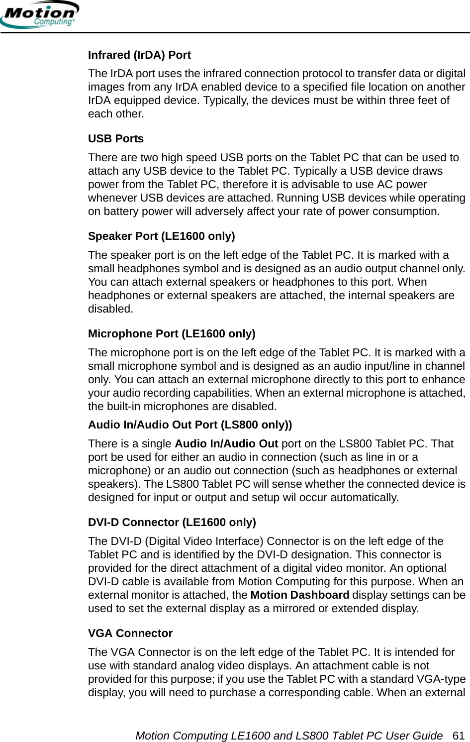 Motion Computing LE1600 and LS800 Tablet PC User Guide 61Infrared (IrDA) PortThe IrDA port uses the infrared connection protocol to transfer data or digital images from any IrDA enabled device to a specified file location on another IrDA equipped device. Typically, the devices must be within three feet of each other.USB PortsThere are two high speed USB ports on the Tablet PC that can be used to attach any USB device to the Tablet PC. Typically a USB device draws power from the Tablet PC, therefore it is advisable to use AC power whenever USB devices are attached. Running USB devices while operating on battery power will adversely affect your rate of power consumption.Speaker Port (LE1600 only)The speaker port is on the left edge of the Tablet PC. It is marked with a small headphones symbol and is designed as an audio output channel only. You can attach external speakers or headphones to this port. When headphones or external speakers are attached, the internal speakers are disabled.Microphone Port (LE1600 only)The microphone port is on the left edge of the Tablet PC. It is marked with a small microphone symbol and is designed as an audio input/line in channel only. You can attach an external microphone directly to this port to enhance your audio recording capabilities. When an external microphone is attached, the built-in microphones are disabled.Audio In/Audio Out Port (LS800 only))There is a single Audio In/Audio Out port on the LS800 Tablet PC. That port be used for either an audio in connection (such as line in or a microphone) or an audio out connection (such as headphones or external speakers). The LS800 Tablet PC will sense whether the connected device is designed for input or output and setup wil occur automatically.DVI-D Connector (LE1600 only)The DVI-D (Digital Video Interface) Connector is on the left edge of the Tablet PC and is identified by the DVI-D designation. This connector is provided for the direct attachment of a digital video monitor. An optional DVI-D cable is available from Motion Computing for this purpose. When an external monitor is attached, the Motion Dashboard display settings can be used to set the external display as a mirrored or extended display. VGA ConnectorThe VGA Connector is on the left edge of the Tablet PC. It is intended for use with standard analog video displays. An attachment cable is not provided for this purpose; if you use the Tablet PC with a standard VGA-type display, you will need to purchase a corresponding cable. When an external 