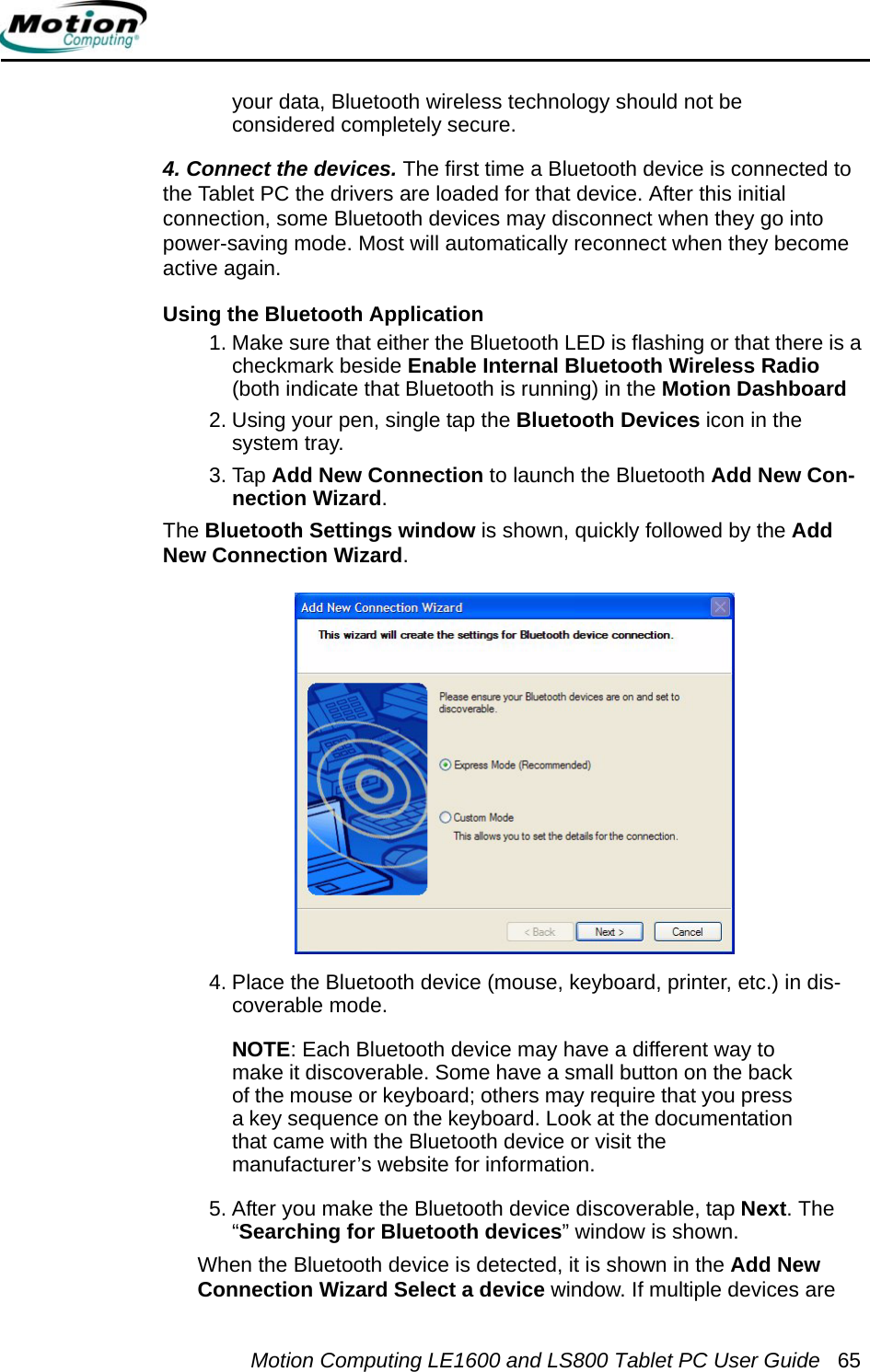 Motion Computing LE1600 and LS800 Tablet PC User Guide 65your data, Bluetooth wireless technology should not be considered completely secure. 4. Connect the devices. The first time a Bluetooth device is connected to the Tablet PC the drivers are loaded for that device. After this initial connection, some Bluetooth devices may disconnect when they go into power-saving mode. Most will automatically reconnect when they become active again.Using the Bluetooth Application1. Make sure that either the Bluetooth LED is flashing or that there is a checkmark beside Enable Internal Bluetooth Wireless Radio (both indicate that Bluetooth is running) in the Motion Dashboard2. Using your pen, single tap the Bluetooth Devices icon in the system tray.3. Tap Add New Connection to launch the Bluetooth Add New Con-nection Wizard. The Bluetooth Settings window is shown, quickly followed by the Add New Connection Wizard.4. Place the Bluetooth device (mouse, keyboard, printer, etc.) in dis-coverable mode. NOTE: Each Bluetooth device may have a different way to make it discoverable. Some have a small button on the back of the mouse or keyboard; others may require that you press a key sequence on the keyboard. Look at the documentation that came with the Bluetooth device or visit the manufacturer’s website for information. 5. After you make the Bluetooth device discoverable, tap Next. The “Searching for Bluetooth devices” window is shown.When the Bluetooth device is detected, it is shown in the Add New Connection Wizard Select a device window. If multiple devices are 