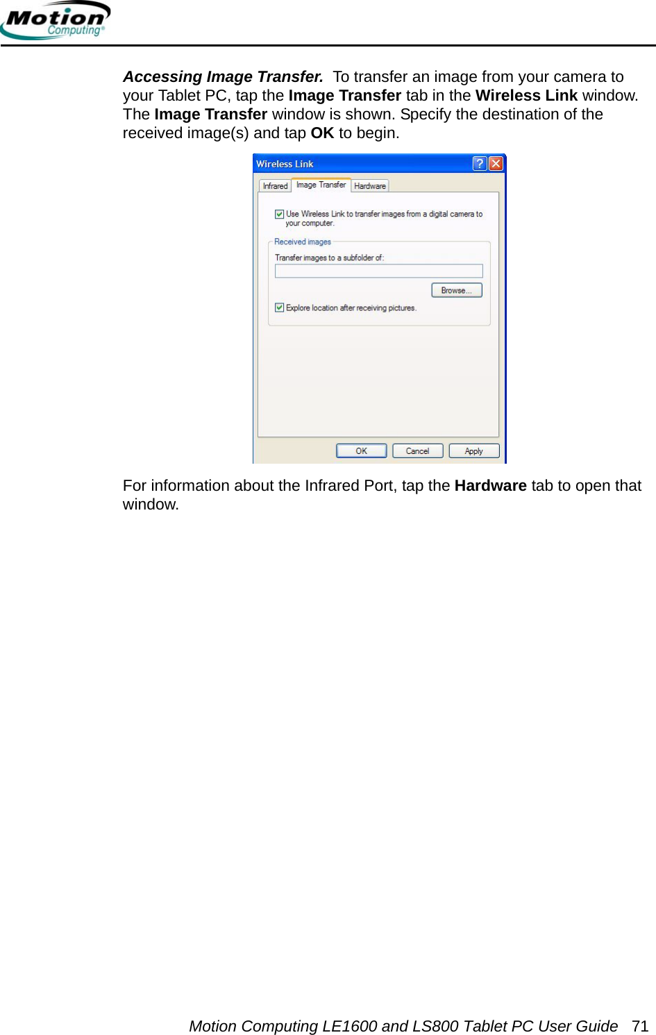 Motion Computing LE1600 and LS800 Tablet PC User Guide 71Accessing Image Transfer.  To transfer an image from your camera to your Tablet PC, tap the Image Transfer tab in the Wireless Link window. The Image Transfer window is shown. Specify the destination of the received image(s) and tap OK to begin.For information about the Infrared Port, tap the Hardware tab to open that window. 