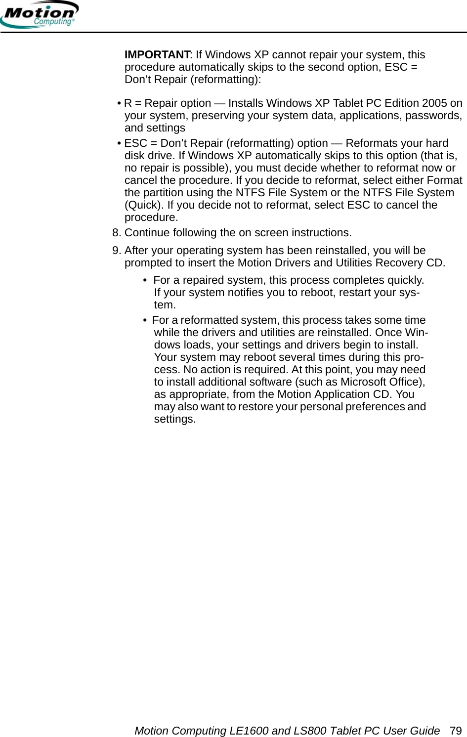 Motion Computing LE1600 and LS800 Tablet PC User Guide 79IMPORTANT: If Windows XP cannot repair your system, this procedure automatically skips to the second option, ESC = Don’t Repair (reformatting):• R = Repair option — Installs Windows XP Tablet PC Edition 2005 on your system, preserving your system data, applications, passwords, and settings• ESC = Don’t Repair (reformatting) option — Reformats your hard disk drive. If Windows XP automatically skips to this option (that is, no repair is possible), you must decide whether to reformat now or cancel the procedure. If you decide to reformat, select either Format the partition using the NTFS File System or the NTFS File System (Quick). If you decide not to reformat, select ESC to cancel the procedure.8. Continue following the on screen instructions. 9. After your operating system has been reinstalled, you will be prompted to insert the Motion Drivers and Utilities Recovery CD.•  For a repaired system, this process completes quickly. If your system notifies you to reboot, restart your sys-tem. •  For a reformatted system, this process takes some time while the drivers and utilities are reinstalled. Once Win-dows loads, your settings and drivers begin to install. Your system may reboot several times during this pro-cess. No action is required. At this point, you may need to install additional software (such as Microsoft Office), as appropriate, from the Motion Application CD. You may also want to restore your personal preferences and settings.