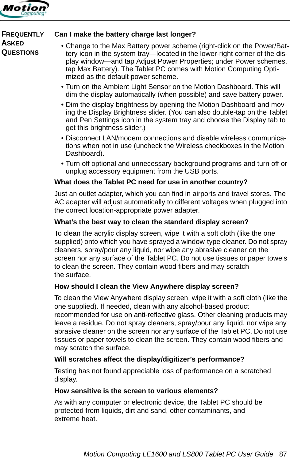 Motion Computing LE1600 and LS800 Tablet PC User Guide 87FREQUENTLY ASKED QUESTIONSCan I make the battery charge last longer? • Change to the Max Battery power scheme (right-click on the Power/Bat-tery icon in the system tray—located in the lower-right corner of the dis-play window—and tap Adjust Power Properties; under Power schemes, tap Max Battery). The Tablet PC comes with Motion Computing Opti-mized as the default power scheme.• Turn on the Ambient Light Sensor on the Motion Dashboard. This will dim the display automatically (when possible) and save battery power.• Dim the display brightness by opening the Motion Dashboard and mov-ing the Display Brightness slider. (You can also double-tap on the Tablet and Pen Settings icon in the system tray and choose the Display tab to get this brightness slider.)• Disconnect LAN/modem connections and disable wireless communica-tions when not in use (uncheck the Wireless checkboxes in the Motion Dashboard).• Turn off optional and unnecessary background programs and turn off or unplug accessory equipment from the USB ports.What does the Tablet PC need for use in another country? Just an outlet adapter, which you can find in airports and travel stores. The AC adapter will adjust automatically to different voltages when plugged into the correct location-appropriate power adapter.What’s the best way to clean the standard display screen? To clean the acrylic display screen, wipe it with a soft cloth (like the one supplied) onto which you have sprayed a window-type cleaner. Do not spray cleaners, spray/pour any liquid, nor wipe any abrasive cleaner on the screen nor any surface of the Tablet PC. Do not use tissues or paper towels to clean the screen. They contain wood fibers and may scratch the surface.How should I clean the View Anywhere display screen? To clean the View Anywhere display screen, wipe it with a soft cloth (like the one supplied). If needed, clean with any alcohol-based product recommended for use on anti-reflective glass. Other cleaning products may leave a residue. Do not spray cleaners, spray/pour any liquid, nor wipe any abrasive cleaner on the screen nor any surface of the Tablet PC. Do not use tissues or paper towels to clean the screen. They contain wood fibers and may scratch the surface.Will scratches affect the display/digitizer’s performance? Testing has not found appreciable loss of performance on a scratched display.How sensitive is the screen to various elements?As with any computer or electronic device, the Tablet PC should be protected from liquids, dirt and sand, other contaminants, and extreme heat.