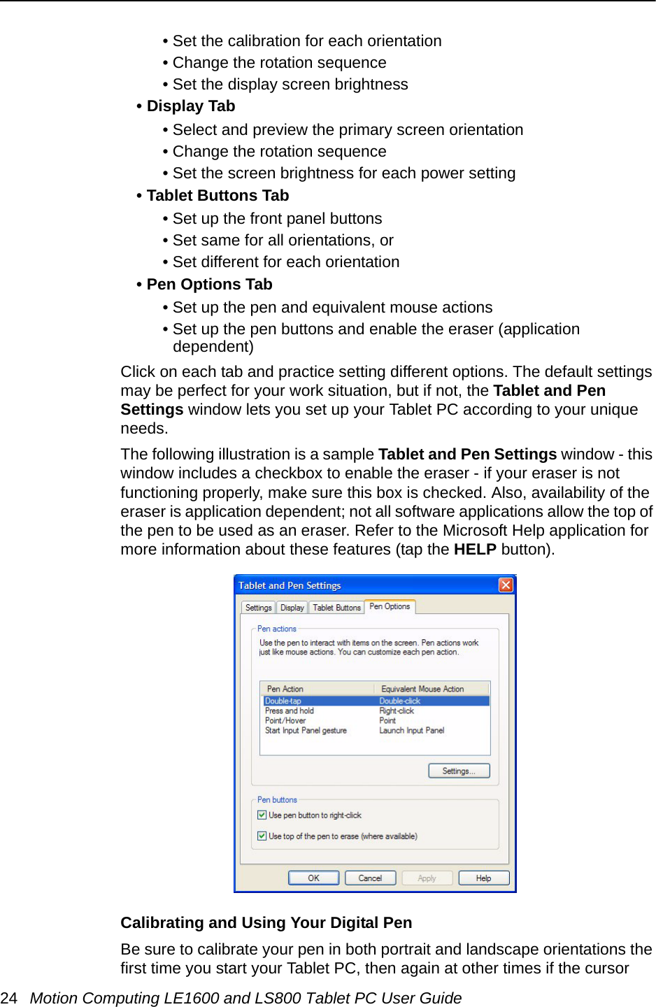24 Motion Computing LE1600 and LS800 Tablet PC User Guide• Set the calibration for each orientation• Change the rotation sequence• Set the display screen brightness • Display Tab• Select and preview the primary screen orientation• Change the rotation sequence• Set the screen brightness for each power setting• Tablet Buttons Tab• Set up the front panel buttons • Set same for all orientations, or• Set different for each orientation• Pen Options Tab• Set up the pen and equivalent mouse actions• Set up the pen buttons and enable the eraser (application dependent)Click on each tab and practice setting different options. The default settings may be perfect for your work situation, but if not, the Tablet and Pen Settings window lets you set up your Tablet PC according to your unique needs.The following illustration is a sample Tablet and Pen Settings window - this window includes a checkbox to enable the eraser - if your eraser is not functioning properly, make sure this box is checked. Also, availability of the eraser is application dependent; not all software applications allow the top of the pen to be used as an eraser. Refer to the Microsoft Help application for more information about these features (tap the HELP button).Calibrating and Using Your Digital PenBe sure to calibrate your pen in both portrait and landscape orientations the first time you start your Tablet PC, then again at other times if the cursor 