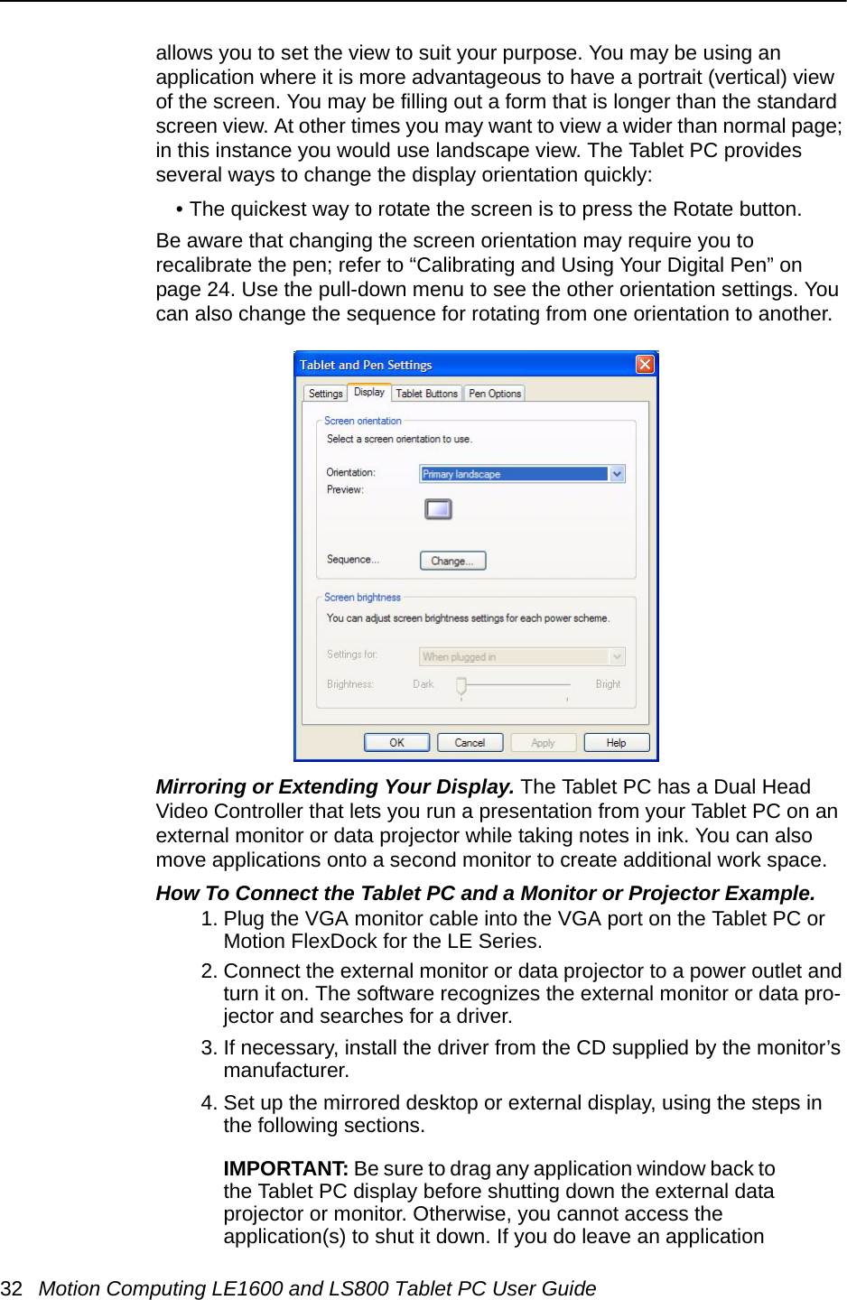 32 Motion Computing LE1600 and LS800 Tablet PC User Guideallows you to set the view to suit your purpose. You may be using an application where it is more advantageous to have a portrait (vertical) view of the screen. You may be filling out a form that is longer than the standard screen view. At other times you may want to view a wider than normal page; in this instance you would use landscape view. The Tablet PC provides several ways to change the display orientation quickly:• The quickest way to rotate the screen is to press the Rotate button. Be aware that changing the screen orientation may require you to recalibrate the pen; refer to “Calibrating and Using Your Digital Pen” on page 24. Use the pull-down menu to see the other orientation settings. You can also change the sequence for rotating from one orientation to another. Mirroring or Extending Your Display. The Tablet PC has a Dual Head Video Controller that lets you run a presentation from your Tablet PC on an external monitor or data projector while taking notes in ink. You can also move applications onto a second monitor to create additional work space.How To Connect the Tablet PC and a Monitor or Projector Example. 1. Plug the VGA monitor cable into the VGA port on the Tablet PC or Motion FlexDock for the LE Series. 2. Connect the external monitor or data projector to a power outlet and turn it on. The software recognizes the external monitor or data pro-jector and searches for a driver. 3. If necessary, install the driver from the CD supplied by the monitor’s manufacturer.4. Set up the mirrored desktop or external display, using the steps in the following sections. IMPORTANT: Be sure to drag any application window back to the Tablet PC display before shutting down the external data projector or monitor. Otherwise, you cannot access the application(s) to shut it down. If you do leave an application 