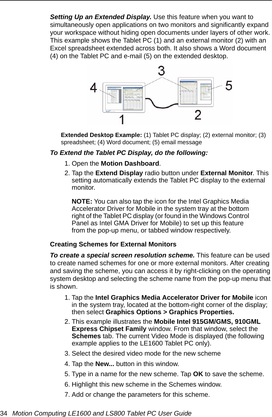 34 Motion Computing LE1600 and LS800 Tablet PC User GuideSetting Up an Extended Display. Use this feature when you want to simultaneously open applications on two monitors and significantly expand your workspace without hiding open documents under layers of other work. This example shows the Tablet PC (1) and an external monitor (2) with an Excel spreadsheet extended across both. It also shows a Word document (4) on the Tablet PC and e-mail (5) on the extended desktop.Extended Desktop Example: (1) Tablet PC display; (2) external monitor; (3) spreadsheet; (4) Word document; (5) email messageTo Extend the Tablet PC Display, do the following: 1. Open the Motion Dashboard.2. Tap the Extend Display radio button under External Monitor. This setting automatically extends the Tablet PC display to the external monitor.NOTE: You can also tap the icon for the Intel Graphics Media Accelerator Driver for Mobile in the system tray at the bottom right of the Tablet PC display (or found in the Windows Control Panel as Intel GMA Driver for Mobile) to set up this feature from the pop-up menu, or tabbed window respectively.Creating Schemes for External MonitorsTo create a special screen resolution scheme. This feature can be used to create named schemes for one or more external monitors. After creating and saving the scheme, you can access it by right-clicking on the operating system desktop and selecting the scheme name from the pop-up menu that is shown.1. Tap the Intel Graphics Media Accelerator Driver for Mobile icon in the system tray, located at the bottom-right corner of the display; then select Graphics Options &gt; Graphics Properties.2. This example illustrates the Mobile Intel 915GM/GMS, 910GML Express Chipset Family window. From that window, select the Schemes tab. The current Video Mode is displayed (the following example applies to the LE1600 Tablet PC only).3. Select the desired video mode for the new scheme4. Tap the New... button in this window.5. Type in a name for the new scheme. Tap OK to save the scheme.6. Highlight this new scheme in the Schemes window.7. Add or change the parameters for this scheme.