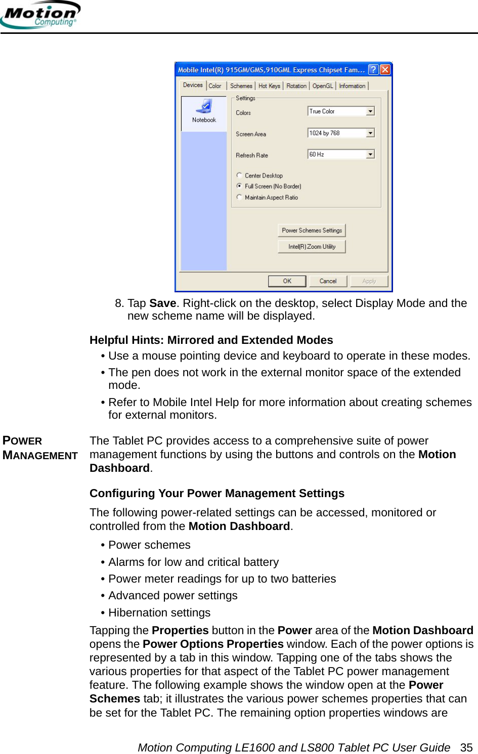 Motion Computing LE1600 and LS800 Tablet PC User Guide 358. Tap Save. Right-click on the desktop, select Display Mode and the new scheme name will be displayed.Helpful Hints: Mirrored and Extended Modes • Use a mouse pointing device and keyboard to operate in these modes.• The pen does not work in the external monitor space of the extended mode.• Refer to Mobile Intel Help for more information about creating schemes for external monitors.POWER MANAGEMENTThe Tablet PC provides access to a comprehensive suite of power management functions by using the buttons and controls on the Motion Dashboard. Configuring Your Power Management SettingsThe following power-related settings can be accessed, monitored or controlled from the Motion Dashboard.• Power schemes • Alarms for low and critical battery • Power meter readings for up to two batteries• Advanced power settings• Hibernation settingsTapping the Properties button in the Power area of the Motion Dashboard opens the Power Options Properties window. Each of the power options is represented by a tab in this window. Tapping one of the tabs shows the various properties for that aspect of the Tablet PC power management feature. The following example shows the window open at the Power Schemes tab; it illustrates the various power schemes properties that can be set for the Tablet PC. The remaining option properties windows are 