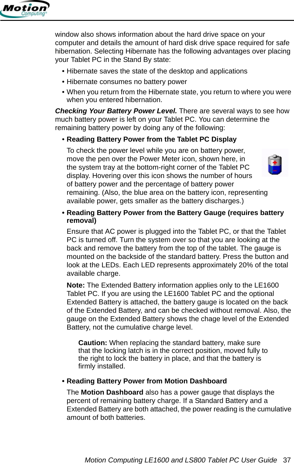 Motion Computing LE1600 and LS800 Tablet PC User Guide 37window also shows information about the hard drive space on your computer and details the amount of hard disk drive space required for safe hibernation. Selecting Hibernate has the following advantages over placing your Tablet PC in the Stand By state:• Hibernate saves the state of the desktop and applications• Hibernate consumes no battery power• When you return from the Hibernate state, you return to where you were when you entered hibernation.Checking Your Battery Power Level. There are several ways to see how much battery power is left on your Tablet PC. You can determine the remaining battery power by doing any of the following:•Reading Battery Power from the Tablet PC Display To check the power level while you are on battery power, move the pen over the Power Meter icon, shown here, in the system tray at the bottom-right corner of the Tablet PC display. Hovering over this icon shows the number of hours of battery power and the percentage of battery power remaining. (Also, the blue area on the battery icon, representing available power, gets smaller as the battery discharges.)• Reading Battery Power from the Battery Gauge (requires battery removal)Ensure that AC power is plugged into the Tablet PC, or that the Tablet PC is turned off. Turn the system over so that you are looking at the back and remove the battery from the top of the tablet. The gauge is mounted on the backside of the standard battery. Press the button and look at the LEDs. Each LED represents approximately 20% of the total available charge. Note: The Extended Battery information applies only to the LE1600 Tablet PC. If you are using the LE1600 Tablet PC and the optional Extended Battery is attached, the battery gauge is located on the back of the Extended Battery, and can be checked without removal. Also, the gauge on the Extended Battery shows the chage level of the Extended Battery, not the cumulative charge level.Caution: When replacing the standard battery, make sure that the locking latch is in the correct position, moved fully to the right to lock the battery in place, and that the battery is firmly installed.• Reading Battery Power from Motion DashboardThe Motion Dashboard also has a power gauge that displays the percent of remaining battery charge. If a Standard Battery and a Extended Battery are both attached, the power reading is the cumulative amount of both batteries.