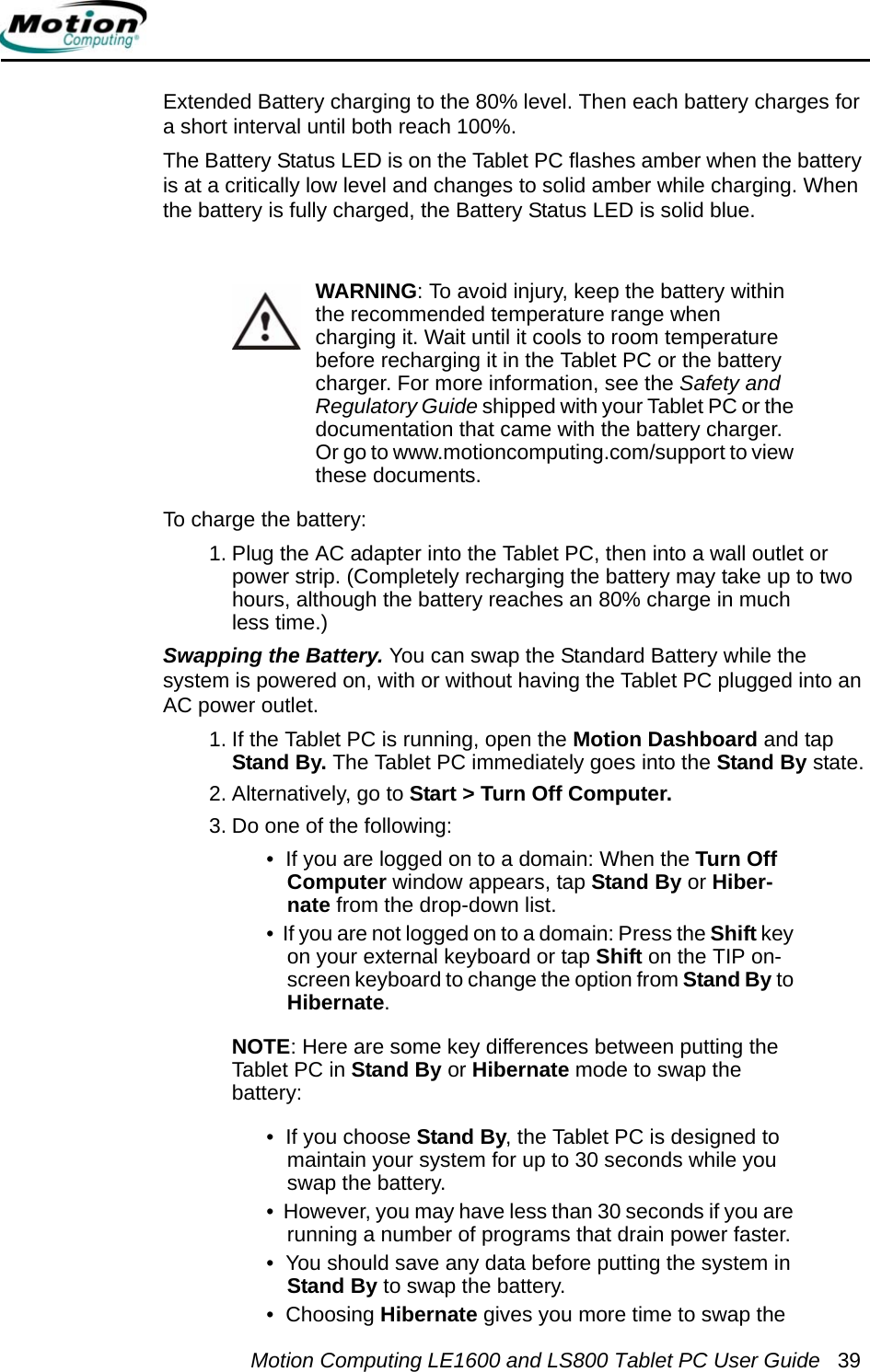 Motion Computing LE1600 and LS800 Tablet PC User Guide 39Extended Battery charging to the 80% level. Then each battery charges for a short interval until both reach 100%. The Battery Status LED is on the Tablet PC flashes amber when the battery is at a critically low level and changes to solid amber while charging. When the battery is fully charged, the Battery Status LED is solid blue.WARNING: To avoid injury, keep the battery within the recommended temperature range when charging it. Wait until it cools to room temperature before recharging it in the Tablet PC or the battery charger. For more information, see the Safety and Regulatory Guide shipped with your Tablet PC or the documentation that came with the battery charger. Or go to www.motioncomputing.com/support to view these documents.To charge the battery:1. Plug the AC adapter into the Tablet PC, then into a wall outlet or power strip. (Completely recharging the battery may take up to two hours, although the battery reaches an 80% charge in much less time.)Swapping the Battery. You can swap the Standard Battery while the system is powered on, with or without having the Tablet PC plugged into an AC power outlet.1. If the Tablet PC is running, open the Motion Dashboard and tap Stand By. The Tablet PC immediately goes into the Stand By state.2. Alternatively, go to Start &gt; Turn Off Computer.3. Do one of the following:•  If you are logged on to a domain: When the Turn Off Computer window appears, tap Stand By or Hiber-nate from the drop-down list.•  If you are not logged on to a domain: Press the Shift key on your external keyboard or tap Shift on the TIP on-screen keyboard to change the option from Stand By to Hibernate.NOTE: Here are some key differences between putting the Tablet PC in Stand By or Hibernate mode to swap the battery: •  If you choose Stand By, the Tablet PC is designed to maintain your system for up to 30 seconds while you swap the battery.•  However, you may have less than 30 seconds if you are running a number of programs that drain power faster. •  You should save any data before putting the system in Stand By to swap the battery.•  Choosing Hibernate gives you more time to swap the 