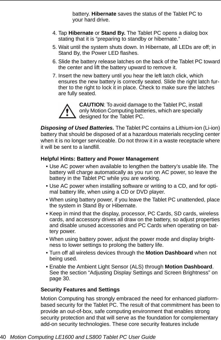 40 Motion Computing LE1600 and LS800 Tablet PC User Guidebattery. Hibernate saves the status of the Tablet PC to your hard drive.4. Tap Hibernate or Stand By. The Tablet PC opens a dialog box stating that it is “preparing to standby or hibernate.” 5. Wait until the system shuts down. In Hibernate, all LEDs are off; in Stand By, the Power LED flashes.6. Slide the battery release latches on the back of the Tablet PC toward the center and lift the battery upward to remove it.7. Insert the new battery until you hear the left latch click, which ensures the new battery is correctly seated. Slide the right latch fur-ther to the right to lock it in place. Check to make sure the latches are fully seated.CAUTION: To avoid damage to the Tablet PC, install only Motion Computing batteries, which are specially designed for the Tablet PC. Disposing of Used Batteries. The Tablet PC contains a Lithium-ion (Li-ion) battery that should be disposed of at a hazardous materials recycling center when it is no longer serviceable. Do not throw it in a waste receptacle where it will be sent to a landfill.Helpful Hints: Battery and Power Management • Use AC power when available to lengthen the battery’s usable life. The battery will charge automatically as you run on AC power, so leave the battery in the Tablet PC while you are working.• Use AC power when installing software or writing to a CD, and for opti-mal battery life, when using a CD or DVD player.• When using battery power, if you leave the Tablet PC unattended, place the system in Stand By or Hibernate.• Keep in mind that the display, processor, PC Cards, SD cards, wireless cards, and accessory drives all draw on the battery, so adjust properties and disable unused accessories and PC Cards when operating on bat-tery power. • When using battery power, adjust the power mode and display bright-ness to lower settings to prolong the battery life. • Turn off all wireless devices through the Motion Dashboard when not being used.• Enable the Ambient Light Sensor (ALS) through Motion Dashboard. See the section “Adjusting Display Settings and Screen Brightness” on page 30.Security Features and SettingsMotion Computing has strongly embraced the need for enhanced platform-based security for the Tablet PC. The result of that commitment has been to provide an out-of-box, safe computing environment that enables strong security protection and that will serve as the foundation for complementary add-on security technologies. These core security features include 