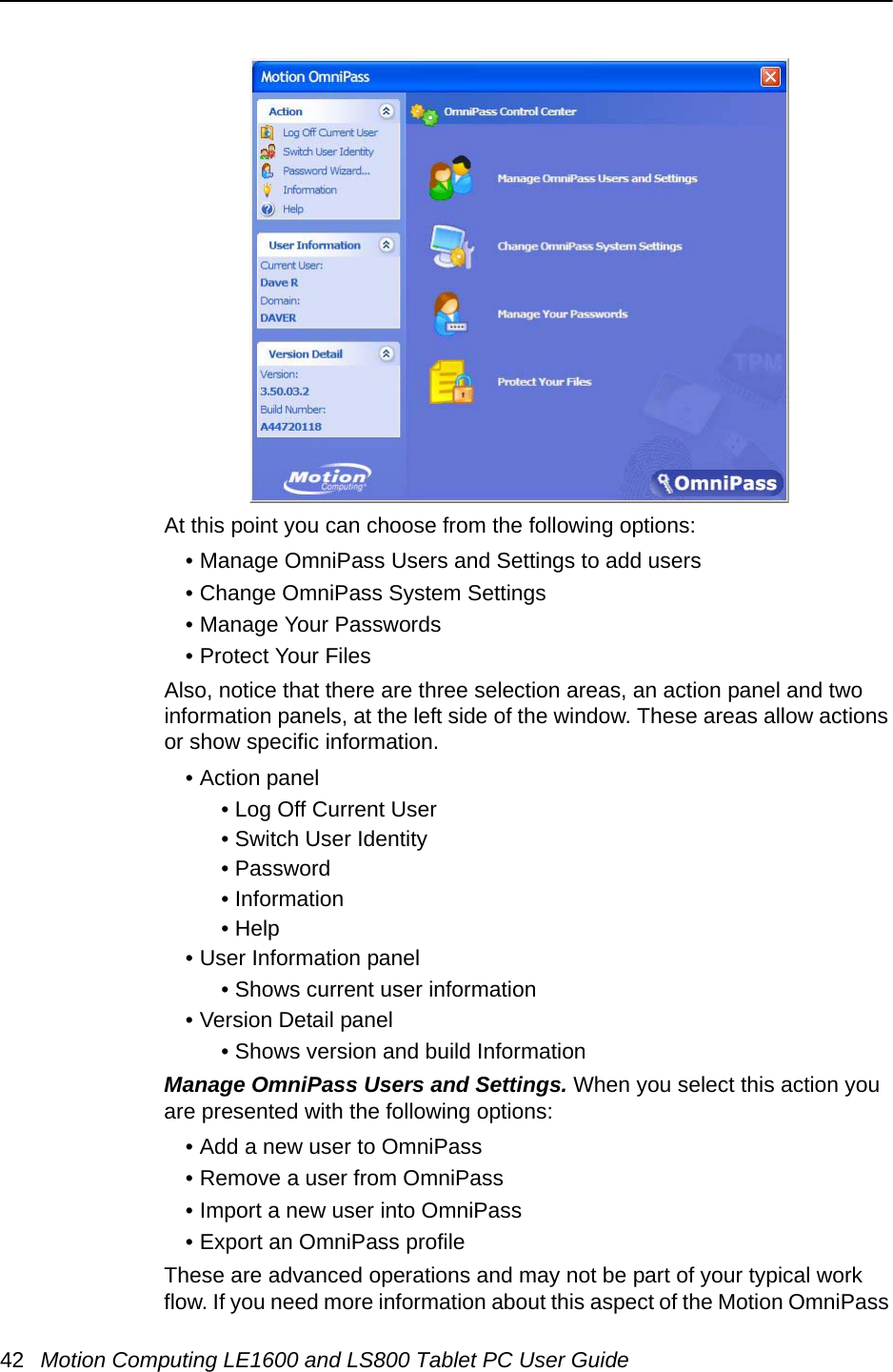 42 Motion Computing LE1600 and LS800 Tablet PC User GuideAt this point you can choose from the following options:• Manage OmniPass Users and Settings to add users• Change OmniPass System Settings• Manage Your Passwords• Protect Your FilesAlso, notice that there are three selection areas, an action panel and two information panels, at the left side of the window. These areas allow actions or show specific information.• Action panel• Log Off Current User• Switch User Identity• Password • Information• Help • User Information panel• Shows current user information• Version Detail panel• Shows version and build InformationManage OmniPass Users and Settings. When you select this action you are presented with the following options:• Add a new user to OmniPass• Remove a user from OmniPass• Import a new user into OmniPass• Export an OmniPass profileThese are advanced operations and may not be part of your typical work flow. If you need more information about this aspect of the Motion OmniPass 