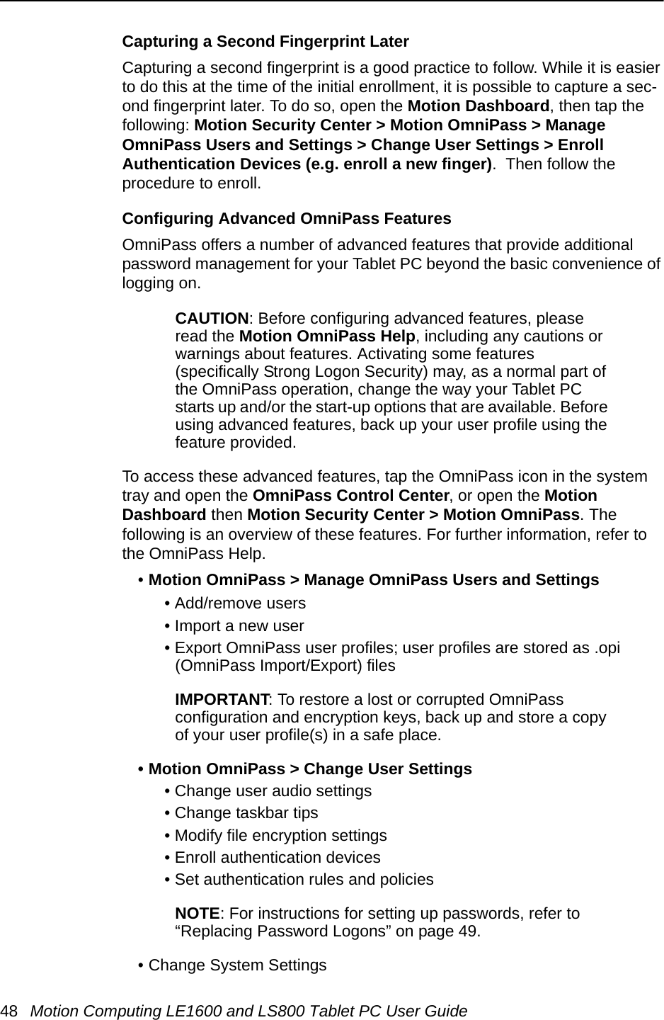 48 Motion Computing LE1600 and LS800 Tablet PC User GuideCapturing a Second Fingerprint LaterCapturing a second fingerprint is a good practice to follow. While it is easier to do this at the time of the initial enrollment, it is possible to capture a sec-ond fingerprint later. To do so, open the Motion Dashboard, then tap the following: Motion Security Center &gt; Motion OmniPass &gt; Manage OmniPass Users and Settings &gt; Change User Settings &gt; Enroll Authentication Devices (e.g. enroll a new finger).  Then follow the procedure to enroll.Configuring Advanced OmniPass FeaturesOmniPass offers a number of advanced features that provide additional password management for your Tablet PC beyond the basic convenience of logging on. CAUTION: Before configuring advanced features, please read the Motion OmniPass Help, including any cautions or warnings about features. Activating some features (specifically Strong Logon Security) may, as a normal part of the OmniPass operation, change the way your Tablet PC starts up and/or the start-up options that are available. Before using advanced features, back up your user profile using the feature provided.To access these advanced features, tap the OmniPass icon in the system tray and open the OmniPass Control Center, or open the Motion Dashboard then Motion Security Center &gt; Motion OmniPass. The following is an overview of these features. For further information, refer to the OmniPass Help.•Motion OmniPass &gt; Manage OmniPass Users and Settings• Add/remove users• Import a new user• Export OmniPass user profiles; user profiles are stored as .opi (OmniPass Import/Export) filesIMPORTANT: To restore a lost or corrupted OmniPass configuration and encryption keys, back up and store a copy of your user profile(s) in a safe place.• Motion OmniPass &gt; Change User Settings• Change user audio settings• Change taskbar tips• Modify file encryption settings• Enroll authentication devices• Set authentication rules and policiesNOTE: For instructions for setting up passwords, refer to “Replacing Password Logons” on page 49.• Change System Settings