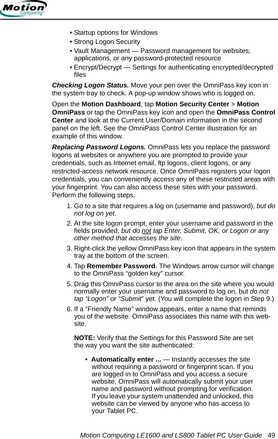 Motion Computing LE1600 and LS800 Tablet PC User Guide 49• Startup options for Windows• Strong Logon Security• Vault Management — Password management for websites, applications, or any password-protected resource• Encrypt/Decrypt — Settings for authenticating encrypted/decrypted filesChecking Logon Status. Move your pen over the OmniPass key icon in the system tray to check. A pop-up window shows who is logged on.Open the Motion Dashboard, tap Motion Security Center &gt; Motion OmniPass or tap the OmniPass key icon and open the OmniPass Control Center and look at the Current User/Domain information in the second panel on the left. See the OmniPass Control Center illustration for an example of this window.Replacing Password Logons. OmniPass lets you replace the password logons at websites or anywhere you are prompted to provide your credentials, such as Internet email, ftp logons, client logons, or any restricted-access network resource. Once OmniPass registers your logon credentials, you can conveniently access any of these restricted areas with your fingerprint. You can also access these sites with your password. Perform the following steps.1. Go to a site that requires a log on (username and password), but do not log on yet. 2. At the site logon prompt, enter your username and password in the fields provided, but do not tap Enter, Submit, OK, or Logon or any other method that accesses the site. 3. Right-click the yellow OmniPass key icon that appears in the system tray at the bottom of the screen.4. Tap Remember Password. The Windows arrow cursor will change to the OmniPass “golden key” cursor.5. Drag this OmniPass cursor to the area on the site where you would normally enter your username and password to log on, but do not tap “Logon” or “Submit” yet. (You will complete the logon in Step 9.)6. If a “Friendly Name” window appears, enter a name that reminds you of the website. OmniPass associates this name with this web-site.NOTE: Verify that the Settings for this Password Site are set the way you want the site authenticated:•  Automatically enter ... — Instantly accesses the site without requiring a password or fingerprint scan. If you are logged in to OmniPass and you access a secure website, OmniPass will automatically submit your user name and password without prompting for verification. If you leave your system unattended and unlocked, this website can be viewed by anyone who has access to your Tablet PC.
