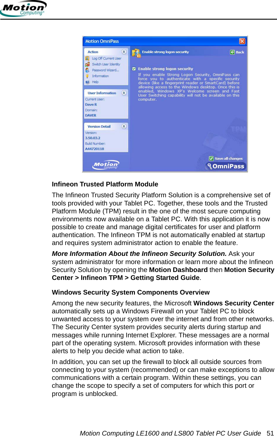 Motion Computing LE1600 and LS800 Tablet PC User Guide 51Infineon Trusted Platform ModuleThe Infineon Trusted Security Platform Solution is a comprehensive set of tools provided with your Tablet PC. Together, these tools and the Trusted Platform Module (TPM) result in the one of the most secure computing environments now available on a Tablet PC. With this application it is now possible to create and manage digital certificates for user and platform authentication. The Infineon TPM is not automatically enabled at startup and requires system administrator action to enable the feature.More Information About the Infineon Security Solution. Ask your system administrator for more information or learn more about the Infineon Security Solution by opening the Motion Dashboard then Motion Security Center &gt; Infineon TPM &gt; Getting Started Guide.Windows Security System Components OverviewAmong the new security features, the Microsoft Windows Security Center automatically sets up a Windows Firewall on your Tablet PC to block unwanted access to your system over the internet and from other networks. The Security Center system provides security alerts during startup and messages while running Internet Explorer. These messages are a normal part of the operating system. Microsoft provides information with these alerts to help you decide what action to take.In addition, you can set up the firewall to block all outside sources from connecting to your system (recommended) or can make exceptions to allow communications with a certain program. Within these settings, you can change the scope to specify a set of computers for which this port or program is unblocked.