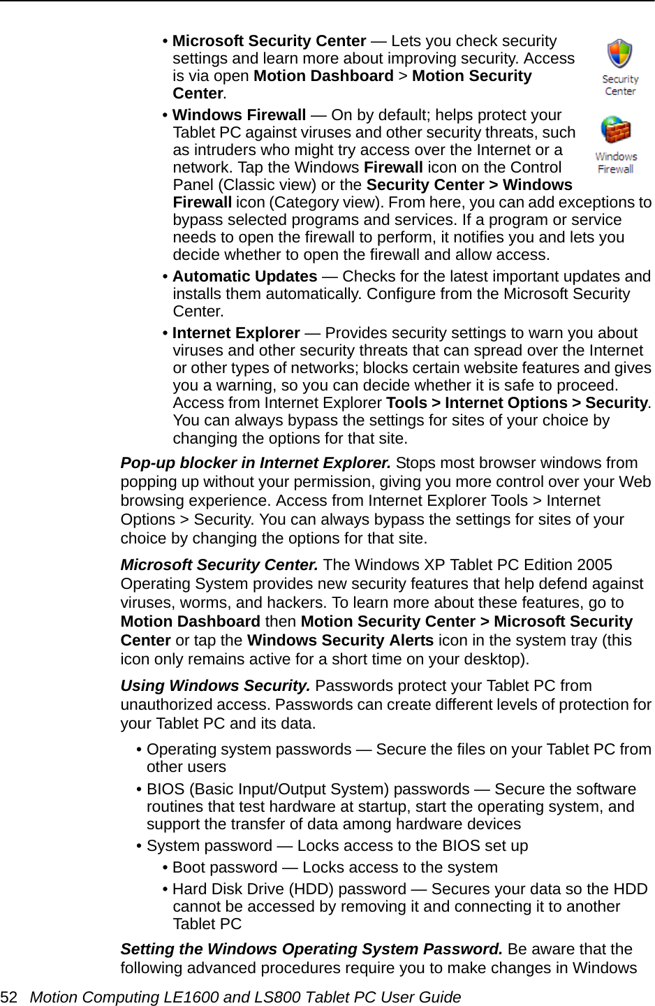 52 Motion Computing LE1600 and LS800 Tablet PC User Guide• Microsoft Security Center — Lets you check security settings and learn more about improving security. Access is via open Motion Dashboard &gt; Motion Security Center.• Windows Firewall — On by default; helps protect your Tablet PC against viruses and other security threats, such as intruders who might try access over the Internet or a network. Tap the Windows Firewall icon on the Control Panel (Classic view) or the Security Center &gt; Windows Firewall icon (Category view). From here, you can add exceptions to bypass selected programs and services. If a program or service needs to open the firewall to perform, it notifies you and lets you decide whether to open the firewall and allow access.• Automatic Updates — Checks for the latest important updates and installs them automatically. Configure from the Microsoft Security Center.• Internet Explorer — Provides security settings to warn you about viruses and other security threats that can spread over the Internet or other types of networks; blocks certain website features and gives you a warning, so you can decide whether it is safe to proceed. Access from Internet Explorer Tools &gt; Internet Options &gt; Security. You can always bypass the settings for sites of your choice by changing the options for that site.Pop-up blocker in Internet Explorer. Stops most browser windows from popping up without your permission, giving you more control over your Web browsing experience. Access from Internet Explorer Tools &gt; Internet Options &gt; Security. You can always bypass the settings for sites of your choice by changing the options for that site.Microsoft Security Center. The Windows XP Tablet PC Edition 2005 Operating System provides new security features that help defend against viruses, worms, and hackers. To learn more about these features, go to Motion Dashboard then Motion Security Center &gt; Microsoft Security Center or tap the Windows Security Alerts icon in the system tray (this icon only remains active for a short time on your desktop).Using Windows Security. Passwords protect your Tablet PC from unauthorized access. Passwords can create different levels of protection for your Tablet PC and its data.• Operating system passwords — Secure the files on your Tablet PC from other users• BIOS (Basic Input/Output System) passwords — Secure the software routines that test hardware at startup, start the operating system, and support the transfer of data among hardware devices• System password — Locks access to the BIOS set up • Boot password — Locks access to the system• Hard Disk Drive (HDD) password — Secures your data so the HDD cannot be accessed by removing it and connecting it to another Tablet PCSetting the Windows Operating System Password. Be aware that the following advanced procedures require you to make changes in Windows 