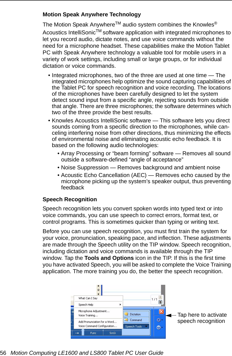 56 Motion Computing LE1600 and LS800 Tablet PC User GuideMotion Speak Anywhere Technology The Motion Speak AnywhereTM audio system combines the Knowles® Acoustics IntelliSonicTM software application with integrated microphones to let you record audio, dictate notes, and use voice commands without the need for a microphone headset. These capabilities make the Motion Tablet PC with Speak Anywhere technology a valuable tool for mobile users in a variety of work settings, including small or large groups, or for individual dictation or voice commands.• Integrated microphones, two of the three are used at one time — The integrated microphones help optimize the sound capturing capabilities of the Tablet PC for speech recognition and voice recording. The locations of the microphones have been carefully designed to let the system detect sound input from a specific angle, rejecting sounds from outside that angle. There are three microphones; the software determines which two of the three provide the best results.• Knowles Acoustics IntelliSonic software — This software lets you direct sounds coming from a specific direction to the microphones, while can-celing interfering noise from other directions, thus minimizing the effects of environmental noise and eliminating acoustic echo feedback. It is based on the following audio technologies:• Array Processing or “beam forming” software — Removes all sound outside a software-defined “angle of acceptance”• Noise Suppression — Removes background and ambient noise• Acoustic Echo Cancellation (AEC) — Removes echo caused by the microphone picking up the system’s speaker output, thus preventing feedbackSpeech RecognitionSpeech recognition lets you convert spoken words into typed text or into voice commands, you can use speech to correct errors, format text, or control programs. This is sometimes quicker than typing or writing text. Before you can use speech recognition, you must first train the system for your voice, pronunciation, speaking pace, and inflection. These adjustments are made through the Speech utility on the TIP window. Speech recognition, including dictation and voice commands is available through the TIP window. Tap the Tools and Options icon in the TIP. If this is the first time you have activated Speech, you will be asked to complete the Voice Training application. The more training you do, the better the speech recognition.Tap here to activatespeech recognition