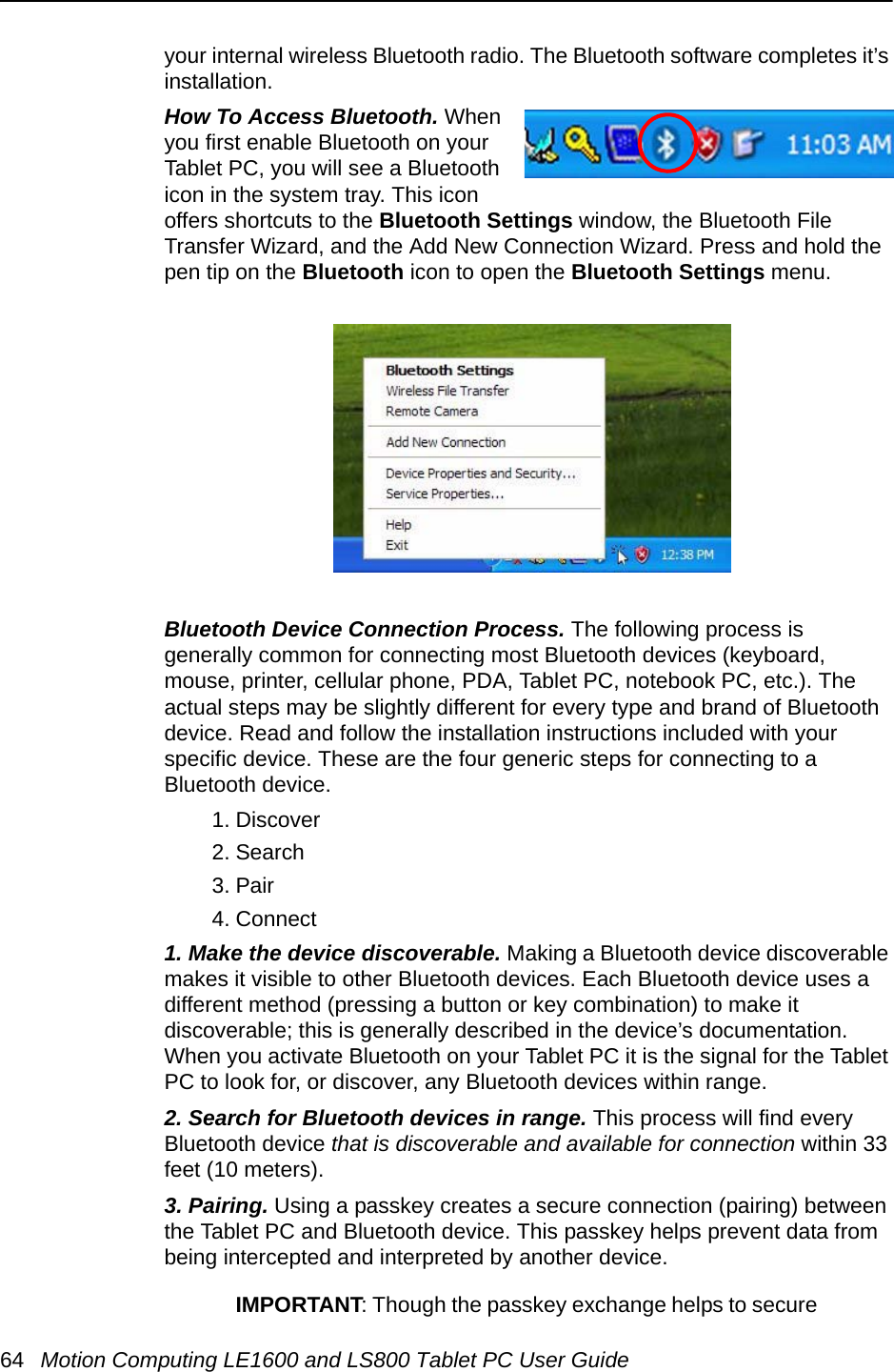 64 Motion Computing LE1600 and LS800 Tablet PC User Guideyour internal wireless Bluetooth radio. The Bluetooth software completes it’s installation.How To Access Bluetooth. When you first enable Bluetooth on your Tablet PC, you will see a Bluetooth icon in the system tray. This icon offers shortcuts to the Bluetooth Settings window, the Bluetooth File Transfer Wizard, and the Add New Connection Wizard. Press and hold the pen tip on the Bluetooth icon to open the Bluetooth Settings menu.Bluetooth Device Connection Process. The following process is generally common for connecting most Bluetooth devices (keyboard, mouse, printer, cellular phone, PDA, Tablet PC, notebook PC, etc.). The actual steps may be slightly different for every type and brand of Bluetooth device. Read and follow the installation instructions included with your specific device. These are the four generic steps for connecting to a Bluetooth device.1. Discover2. Search3. Pair4. Connect1. Make the device discoverable. Making a Bluetooth device discoverable makes it visible to other Bluetooth devices. Each Bluetooth device uses a different method (pressing a button or key combination) to make it discoverable; this is generally described in the device’s documentation. When you activate Bluetooth on your Tablet PC it is the signal for the Tablet PC to look for, or discover, any Bluetooth devices within range.2. Search for Bluetooth devices in range. This process will find every Bluetooth device that is discoverable and available for connection within 33 feet (10 meters). 3. Pairing. Using a passkey creates a secure connection (pairing) between the Tablet PC and Bluetooth device. This passkey helps prevent data from being intercepted and interpreted by another device. IMPORTANT: Though the passkey exchange helps to secure 