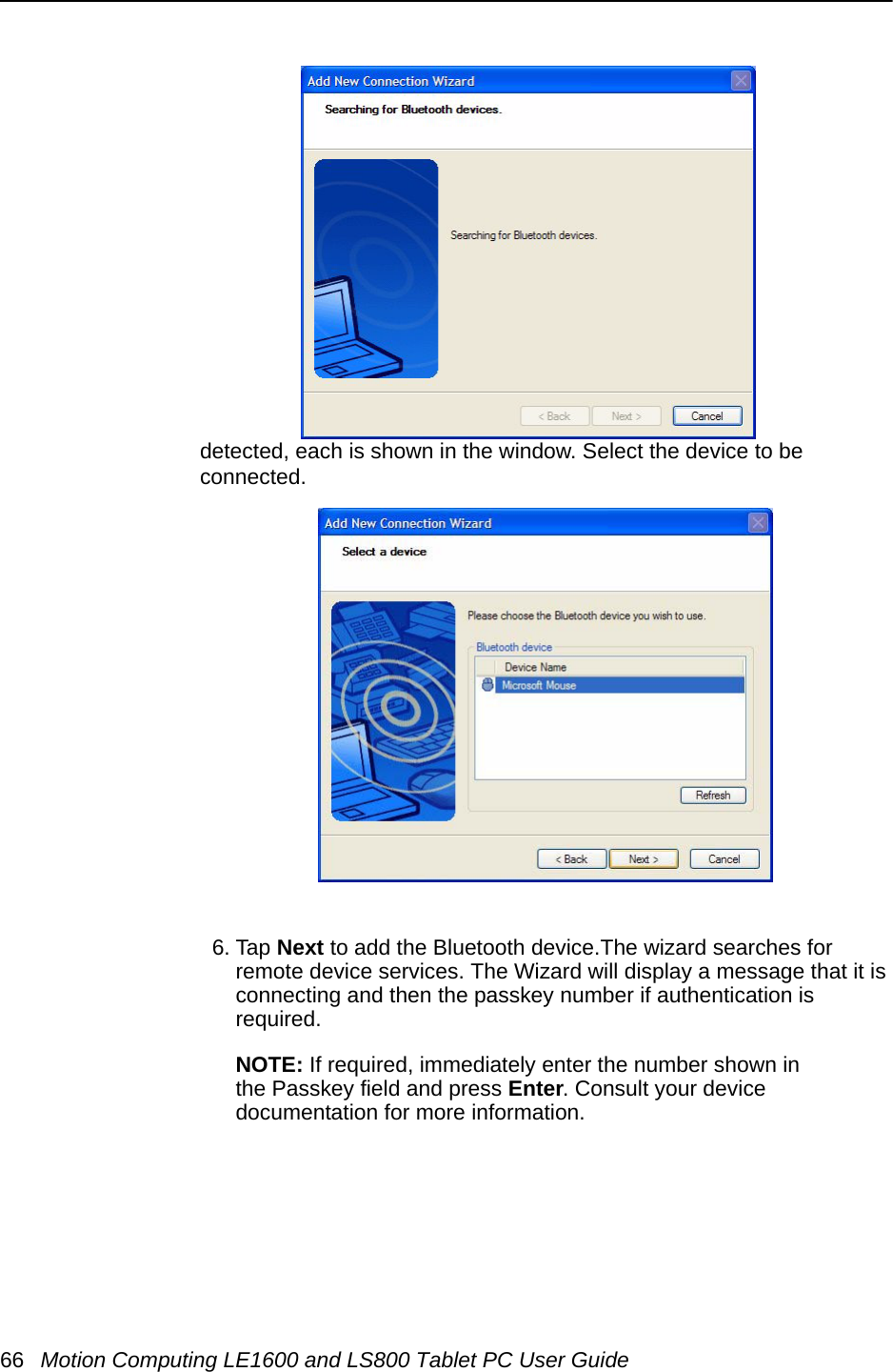 66 Motion Computing LE1600 and LS800 Tablet PC User Guidedetected, each is shown in the window. Select the device to be connected.6. Tap Next to add the Bluetooth device.The wizard searches for remote device services. The Wizard will display a message that it is connecting and then the passkey number if authentication is required. NOTE: If required, immediately enter the number shown in the Passkey field and press Enter. Consult your device documentation for more information.