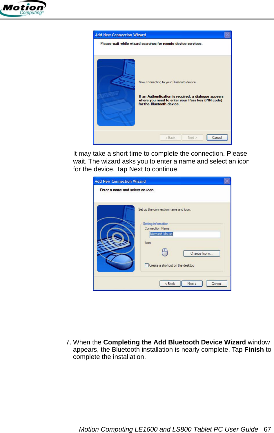 Motion Computing LE1600 and LS800 Tablet PC User Guide 67It may take a short time to complete the connection. Please wait. The wizard asks you to enter a name and select an icon for the device. Tap Next to continue.7. When the Completing the Add Bluetooth Device Wizard window appears, the Bluetooth installation is nearly complete. Tap Finish to complete the installation.