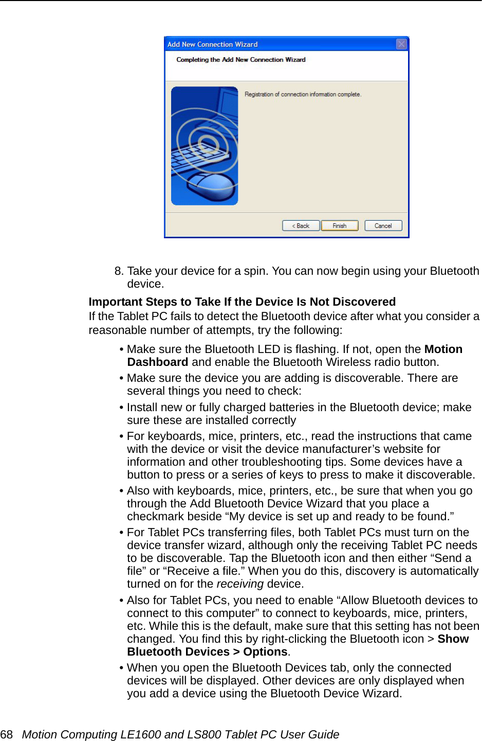 68 Motion Computing LE1600 and LS800 Tablet PC User Guide8. Take your device for a spin. You can now begin using your Bluetooth device.Important Steps to Take If the Device Is Not DiscoveredIf the Tablet PC fails to detect the Bluetooth device after what you consider a reasonable number of attempts, try the following:• Make sure the Bluetooth LED is flashing. If not, open the Motion Dashboard and enable the Bluetooth Wireless radio button. • Make sure the device you are adding is discoverable. There are several things you need to check: • Install new or fully charged batteries in the Bluetooth device; make sure these are installed correctly• For keyboards, mice, printers, etc., read the instructions that came with the device or visit the device manufacturer’s website for information and other troubleshooting tips. Some devices have a button to press or a series of keys to press to make it discoverable.• Also with keyboards, mice, printers, etc., be sure that when you go through the Add Bluetooth Device Wizard that you place a checkmark beside “My device is set up and ready to be found.”• For Tablet PCs transferring files, both Tablet PCs must turn on the device transfer wizard, although only the receiving Tablet PC needs to be discoverable. Tap the Bluetooth icon and then either “Send a file” or “Receive a file.” When you do this, discovery is automatically turned on for the receiving device. • Also for Tablet PCs, you need to enable “Allow Bluetooth devices to connect to this computer” to connect to keyboards, mice, printers, etc. While this is the default, make sure that this setting has not been changed. You find this by right-clicking the Bluetooth icon &gt; Show Bluetooth Devices &gt; Options.• When you open the Bluetooth Devices tab, only the connected devices will be displayed. Other devices are only displayed when you add a device using the Bluetooth Device Wizard.